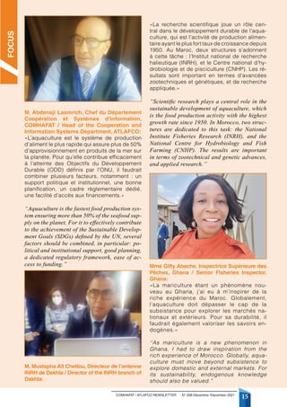 COMHAFAT / ATLAFCO NEWSLETTER - N° 008 Décembre /December 2021
15
M. Abdenaji Laamrich, Chef du Département
Coopération et Systèmes d’Information,
COMHAFAT / Head of the Cooperation and
Information Systems Department, ATLAFCO:
«L’aquaculture est le système de production
d’aliment le plus rapide qui assure plus de 50%
d’approvisionnement en produits de la mer sur
la planète. Pour qu’elle contribue efficacement
à l’atteinte des Objectifs du Développement
Durable (ODD) définis par l’ONU, il faudrait
combiner plusieurs facteurs, notamment : un
support politique et institutionnel, une bonne
planification, un cadre règlementaire dédié,
une facilité d’accès aux financements.»
“Aquaculture is the fastest food production sys-
tem ensuring more than 50% of the seafood sup-
ply on the planet. For it to effectively contribute
to the achievement of the Sustainable Develop-
ment Goals (SDGs) defined by the UN, several
factors should be combined, in particular: po-
litical and institutional support, good planning,
a dedicated regulatory framework, ease of ac-
cess to funding.”
M. Mustapha Aït Chettou, Directeur de l’antenne
INRH de Dakhla / Director of the INRH branch of
Dakhla:
«La recherche scientifique joue un rôle cen-
tral dans le développement durable de l’aqua-
culture, qui est l’activité de production alimen-
taire ayant le plus fort taux de croissance depuis
1950. Au Maroc, deux structures s’adonnent
à cette tâche : l’Institut national de recherche
halieutique (INRH), et le Centre national d’hy-
drobiologie et de pisciculture (CNHP). Les ré-
sultats sont important en termes d’avancées
zootechniques et génétiques, et de recherche
appliquée.»
‘‘Scientific research plays a central role in the
sustainable development of aquaculture, which
is the food production activity with the highest
growth rate since 1950. In Morocco, two struc-
tures are dedicated to this task: the National
Institute Fisheries Research (INRH), and the
National Centre for Hydrobiology and Fish
Farming (CNHP). The results are important
in terms of zootechnical and genetic advances,
and applied research.’’
Mme Gifty Abache, Inspectrice Supérieure des
Pêches, Ghana / Senior Fisheries Inspector,
Ghana:
«La mariculture étant un phénomène nou-
veau au Ghana, j’ai eu à m’inspirer de la
riche expérience du Maroc. Globalement,
l’aquaculture doit dépasser le cap de la
subsistance pour explorer les marchés na-
tionaux et extérieurs. Pour sa durabilité, il
faudrait également valoriser les savoirs en-
dogènes.»
‘‘As mariculture is a new phenomenon in
Ghana, I had to draw inspiration from the
rich experience of Morocco. Globally, aqua-
culture must move beyond subsistence to
explore domestic and external markets. For
its sustainability, endogenous knowledge
should also be valued.”
FOCUS
 