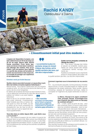COMHAFAT / ATLAFCO NEWSLETTER - N° 008 Décembre /December 2021
16
L’espace est disponible et propice, une
baie sablonneuse de 40 km de long sur
20 km de large. Depuis 2004, Rachid
Kandy, promoteur d’une ferme épo-
nyme, se donne à fond dans l’ostréicul-
ture (élevage des huîtres). Plus qu’un
métier, c’est une passion, pour laquelle
il a sacrifié des années de formation et
investi ses économies et des emprunts.
Il a accepté de partager son expérience
et ses espérances.
Entretien mené par André Naoussi
Quelles raisons pourraient pousser un aquaculteur à pré-
férer les huîtres à d’autres espèces halieutiques ?
Rachid Kandy : Tout d’abord l’ostréiculture est une industrie
durable et verte ; et c’est une riche source de vitamine D, de
cuivre, de zinc et de manganèse.
En dehors de la maitrise technique qui peut orienter le choix,
c’est le débouché commercial qui peut être décisif quand à
préférer les huîtres à une autre espèce
halieutique.
Dans le cas où l’on souhaite réaliser un
petit projet ostréicole, l’investissement
initial modeste peut être un facteur dé-
cisif quant au choix de l’huître, qui est
un filtreur qui se nourrit uniquement du
phytoplancton issu de l’eau où elle se
trouve, sans qu’il y ait un apport de nour-
riture supplémentaire.
Vous êtes dans ce métier depuis 2004 ; quel déclic vous
y a-t-il poussé ?
R.K. : Tout d’abord la passion de mon métier m’a permis de
perdurer dans ce que je fais. Mais surtout nous bénéficions
au Maroc de conditions incitatives pour réussir : un site d’éle-
vage exceptionnel permettant d’avoir un produit de qualité,
et un encadrement de l’activité par les autorités compétentes
de haut niveau.
Quelles sont les principales contraintes de
l’élevage des huîtres ?
R.K. : Pour réussir l’élevage des huîtres
et assurer sa rentabilité, certains para-
mètres de culture doivent être remplis
: température, salinité, marnage, nutri-
ments, etc.
Toutefois la contrainte la plus importante
lorsqu’on choisit d’élever des huîtres, est
la qualité sanitaire des eaux, qui doit être irréprochable.
Comment organisez-vous la transmission de vos savoirs
?
R.K. : J’ai une double casquette, à la fois producteur d’huîtres
depuis 20 ans, et aussi consultant-expert en matière de dé-
veloppement de projets ostréicoles. Notre société «Sparus
Consulting» propose de l’assistance technique, réalise la
conception et l’ingénierie de projets ostréicoles à coûts so-
ciaux.
Le Maroc, l’Europe et le Japon constituent
votre principal marché. N’envisagez-vous
pas d’explorer des débouchés sur des pays
du continent africain ?
R.K. : L’huître, après sa sortie de l’eau, peut
être conservée jusqu’à 10 jours à l’état vivant,
dans les conditions adéquates ; donc le mar-
ché peut être local, mais aussi international.
Aujourd’hui notre principal débouché est le marché national
marocain qui est très porteur, environ 80% de notre produc-
tion est ainsi commercialisée localement.
Toutefois, l’huître est un produit qui voyage très bien (par
frêt aérien). Avant la pandémie du Covid, nous avons eu de
bonnes expériences en expédiant des huîtres jusqu’en Asie,
sans aucune difficulté et même sur le continent africain, no-
tamment en Guinée Conakry.
Des marchés nouveaux et rémunérateurs sont à explorer, no-
tamment la Russie et certains pays africains.
« L’investissement initial peut être modeste »
Ostréiculteur à Dakhla
Rachid KANDY
« La contrainte la plus im-
portante, lorsqu’on choisit
d’élever des huitres, est la
qualité sanitaire des eaux, qui
doit être irréprochable. »
« Des marchés
nouveaux et rémunéra-
teurs sont à explorer,
notamment la Russie et
certains pays africains. »
FOCUS
 