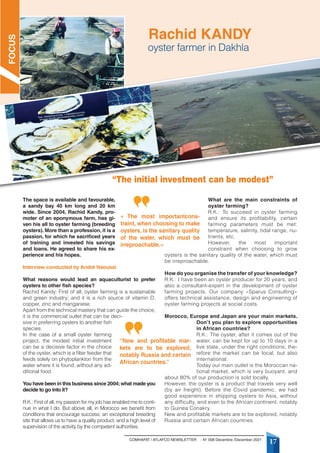 COMHAFAT / ATLAFCO NEWSLETTER - N° 008 Décembre /December 2021
17
The space is available and favourable,
a sandy bay 40 km long and 20 km
wide. Since 2004, Rachid Kandy, pro-
moter of an eponymous farm, has gi-
ven his all to oyster farming (breeding
oysters). More than a profession, it is a
passion, for which he sacrificed years
of training and invested his savings
and loans. He agreed to share his ex-
perience and his hopes.
Interview conducted by André Naoussi
What reasons would lead an aquaculturist to prefer
oysters to other fish species?
Rachid Kandy: First of all, oyster farming is a sustainable
and green industry; and it is a rich source of vitamin D,
copper, zinc and manganese.
Apart from the technical mastery that can guide the choice,
it is the commercial outlet that can be deci-
sive in preferring oysters to another fish
species.
In the case of a small oyster farming
project, the modest initial investment
can be a decisive factor in the choice
of the oyster, which is a filter feeder that
feeds solely on phytoplankton from the
water where it is found, without any ad-
ditional food.
You have been in this business since 2004;what made you
decide to go into it?
R.K.: First of all, my passion for my job has enabled me to conti-
nue in what I do. But above all, in Morocco we benefit from
conditions that encourage success: an exceptional breeding
site that allows us to have a quality product, and a high level of
supervision of the activity by the competent authorities.
What are the main constraints of
oyster farming?
R.K.: To succeed in oyster farming
and ensure its profitability, certain
farming parameters must be met:
temperature, salinity, tidal range, nu-
trients, etc.
However, the most important
constraint when choosing to grow
oysters is the sanitary quality of the water, which must
be irreproachable.
How do you organise the transfer of your knowledge?
R.K.: I have been an oyster producer for 20 years, and
also a consultant-expert in the development of oyster
farming projects. Our company «Sparus Consulting»
offers technical assistance, design and engineering of
oyster farming projects at social costs.
Morocco, Europe and Japan are your main markets.
Don’t you plan to explore opportunities
in African countries?
R.K.: The oyster, after it comes out of the
water, can be kept for up to 10 days in a
live state, under the right conditions; the-
refore the market can be local, but also
international.
Today our main outlet is the Moroccan na-
tional market, which is very buoyant, and
about 80% of our production is sold locally.
However, the oyster is a product that travels very well
(by air freight). Before the Covid pandemic, we had
good experience in shipping oysters to Asia, without
any difficulty, and even to the African continent, notably
to Guinea Conakry.
New and profitable markets are to be explored, notably
Russia and certain African countries.
“The initial investment can be modest”
oyster farmer in Dakhla
Rachid KANDY
« The most importantcons-
traint, when choosing to make
oysters, is the sanitary quality
of the water, which must be
irreproachable.»
“New and profitable mar-
kets are to be explored,
notably Russia and certain
African countries.”
FOCUS
 