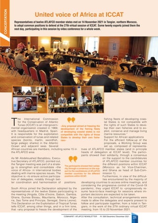 COMHAFAT / ATLAFCO NEWSLETTER - N° 008 Décembre /December 2021
21
T
he International Commission
for the Conservation of Atlantic
Tunas (ICCAT) is an intergovern-
mental organisation created in 1969,
with headquarters in Madrid, Spain.
It is responsible for the exploitation
and conservation of tunas and related
species (bonito, marlin, swordfish,
large pelagic sharks) in the Atlantic
Ocean and adjacent seas. Several
African countries are members, including some 15 in
the ATLAFCO area.
As Mr Abdelouahed Benabbou, Execu-
tive Secretary of ATLAFCO, pointed out,
the Tangier meeting was part of a strate-
gy to strengthen and consolidate «the
voice of Africa» in international bodies
dealing with marine species issues. The
objective is «to ensure active participa-
tion of delegates, notably through bet-
ter coordination and harmonisation of positions.
South Africa joined the Declaration adopted by the
representatives of the twelve States participating in
the meeting (Angola, Côte d’Ivoire, Gabon, Gambia,
Ghana, Guinea Bissau, Mauritania, Morocco, Nige-
ria, Sao Tome and Principe, Senegal, Sierra Leone).
This Declaration on the Exploitation of Tropical Tunas
tells ICCAT, among other things, and in a firm tone,
that «any proposal to freeze the development of the
fishing fleets of developing coas-
tal States is not compatible with
the rights of such States to deve-
lop their own fisheries and to ex-
ploit, conserve and manage living
marine resources.”
Support for African applications
For the efficient follow-up of the
proposals, a Working Group was
set up, composed of representa-
tives of ATLAFCO member states (and in principle
heads of delegation at ICCAT level). The partici-
pants showed their solidarity, through a consensus
on the support to the candidatures
of ATLAFCO member countries for
the different positions within ICCAT
(Morocco as 1st Vice-Chairman,
and Ghana as head of Sub-Com-
mission 1).
Furthermore, in view of the difficul-
ties encountered by the majority of
developing countries to access online meetings, and
considering the progressive control of the Covid-19
pandemic, they urged ICCAT to «progressively re-
sume face-to-face meetings for sessions where im-
portant decisions are expected to be taken.
After the consultation, technical arrangements were
made to allow the delegates and experts present to
follow and participate together, from a hotel in Tan-
giers, in the work of the 27th ordinary virtual ICCAT
meeting, from 15 to 23 November 2021.
United voice of Africa at ICCAT
CONCERTATION
Representatives of twelve ATLAFCO member states met on 14 November 2021 in Tangier, northern Morocco,
to adopt common positions to defend at the 27th virtual session of ICCAT. Some twenty experts joined them the
next day, participating in this session by video conference for a whole week.
«Any proposal aimed at freezing the
development of the fishing fleets
of developing coastal states is not
compatible with the rights of those
States to develop their own fishe-
ries»
The participants showed their solida-
rity, through a consensus on the sup-
port to the candidatures of ATLAFCO
member countries for the different
positions within ICCAT.
 