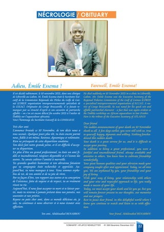 COMHAFAT / ATLAFCO NEWSLETTER - N° 008 Décembre /December 2021
22
Adieu, Émile Essema ! Farewell, Emile Essema!
NÉCROLOGIE / OBITUARY
Il est décédé subitement, le 10 novembre 2021, dans une clinique
de Libreville au Gabon. M. Émile Essema était le Secrétaire Exé-
cutif de la Commission Régionale des Pêches du Golfe de Gui-
née (COREP, organisation intergouvernementale spécialisée de
la CEEAC). Originaire du Congo Brazzaville, il se faisait re-
marquer par sa vivacité d’esprit et son caractère de patriarche
affable – on s’en est encore délecté fin octobre 2021 à l’atelier de
Dakhla sur l’aquaculture africaine.
Voici l’hommage du Secrétaire Exécutif de la COMHAFAT.
Très cher ami
L’annonce brutale ce 10 Novembre, de ton décès nous a
tous secoués. Quelques jours plus tôt, tu étais encore parmi
nous, fidèle à toi-même, heureux, dynamique et volontaire.
Rien ne présageait de cette disparition soudaine.
Ton décès fait notre grande peine, et il est difficile d’accep-
ter ta disparition.
En plus d’être un grand professionnel, tu étais un ami fi-
dèle et inconditionnel, toujours disponible et à l’écoute des
autres. Tu savais cultiver l’amitié à merveille.
Tes grandes qualités humaines et ton altruisme faisaient
que ta compagnie était recherchée et appréciée. Au-
jourd’hui, tu nous manques à tous. Nous sommes orphe-
lins de toi, de ton amitié et de ta joie de vivre.
Par ta façon d’être, ton rapport aux autres et ta conception
de l’existence, faite de sagesse et de respect, tu as vraiment
réussi ta vie.
Aujourd’hui, il nous faut accepter ta mort et te laisser par-
tir, mais tu resteras à jamais présent dans nos pensées, nos
souvenirs et nos prières.
Repose en paix cher ami, dans ce monde délicieux où, je
sais, tu continues à nous observer et à nous écouter avec
affection.
Ton ami, Abdelouahed BENABBOU
He died suddenly on 10 November 2021 in a clinic in Libreville,
Gabon. Mr. Emile Essema was the Executive Secretary of the
Regional Fisheries Commission of the Gulf of Guinea (COREP,
a specialised intergovernmental organisation of ECCAS). A na-
tive of Congo Brazzaville, he was noted for his quick wit and
affable patriarchal character - a fact that was again evident at
the Dakhla workshop on African aquaculture in late October.
Here is the tribute of the Executive Secretary of ATLAFCO.
Dear friend
The sudden announcement of your death on 10 November
shook us all. A few days earlier, you were still with us, true
to yourself, happy, dynamic and willing. Nothing foresha-
dowed this sudden death.
Your death is a great sorrow for us, and it is difficult to
accept your passing.
In addition to being a great professional, you were a
faithful and unconditional friend, always available and
attentive to others. You knew how to cultivate friendship
wonderfully.
Your great human qualities and your altruism made your
company sought after and appreciated. Today, we all miss
you. We are orphaned by you, your friendship and your
joy of living.
With your way of being, your relationship with others
and your wise and respectful approach to life, you really
made a success of your life.
Today, we must accept your death and let you go, but you
will remain forever present in our thoughts, our memories
and our prayers.
Rest in peace dear friend, in this delightful world where I
know you continue to watch and listen to us with affec-
tion.
Your friend, Abdelouahed BENABBOU
 