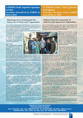 COMHAFAT / ATLAFCO NEWSLETTER - N° 008 Décembre /December 2021
23
Nous, Acteurs Administratifs et Non Étatiques du Secteur Pêches et
Aquaculture à travers le Monde, venons par la présente exprimer notre
vive et profonde émotion à la suite de la disparition prématurée de
notre Collègue, Ami et Frère, Émile ESSEMA.
Il y aurait eu un vocable plus à propos que nous l’aurions volontiers em-
prunté pour exprimer, avec force
et démonstration, notre désarroi.
Nous disons haut et fort notre
grande peine de devoir continuer
le combat du développement
de l’Afrique sans dorénavant la
clairvoyance, la détermination et
la force de travail de notre
Ami et Frère.
Nous reconnaissons la grandeur
et le charisme de l’homme, ses
qualités et son leadership pro-
fessionnels, sa foi au Christ, son
amitié légendaire, sa courtoisie,
sa modestie et son grand sens du
devoir, du partage et de la rete-
nue. Nous voulons célébrer le travail abattu de 2010 à 2021 pour porter
haut la gouvernance des pêcheries africaines. Nous magnifions ainsi
l’œuvre d’Émile à la tête du Secrétariat Exécutif de la COREP, institu-
tion régionale repositionnée dans le secteur pêche et aquaculture à la
faveur notamment de son ancrage institutionnel à la CEEAC en 2014.
Nous remercions infiniment la Famille ESSEMA, Madame, les En-
fants, les Petits-enfants, le Peuple et la Nation Congolais, et finalement
l’Afrique de nous avoir prêté pendant ces onze dernières années cet
être plein de vie, cet Ami fidèle, ce Chef prévenant et travailleur, cet élé-
gant gentleman maniant le verbe avec aisance et éloquence, ce soldat
discipliné et organisé, ce patriote-né. Nous reconnaissons le privilège
que nous avons eu de côtoyer et de vivre avec Émile, personnage par-
ticulièrement attachant et pétri de culture africaine, caritatif, généreux,
fédérateur, toujours souriant et répandant toujours la bonne humeur.
À toi cher Ami, nous disons simplement MERCI. Merci
d’avoir été là avec nous et pour nous, merci pour ton amitié,
merci d’avoir partagé cette passion et cet engagement pour
l’Afrique, merci d’avoir été plein de vie et de nous avoir com-
muniqué cette joie de vivre. Tu nous manques depuis le 10
novembre 2021, bien triste date pour nous dorénavant.
Nos fous rires partagés, nos longues nuits à rêver d’une
Afrique performante, nos réunions houleuses meublées de
discussions et d’échanges francs et respectueux, nos dîners
gastronomiques arrosés de pinard, nos visites de terrains
instructives à la découverte de cette Afrique qui bouge et se
construit, tous ces moments divers et variés, riches en cou-
leurs et en émotions, vont certes nous faire défaut, mais ils
sont la marque indélébile de ton amitié et de ton fructueux et
utile passage dans nos vies.
Adieu Émile, Aurevoir cher Ami. Que cette Afrique, Terre de
tes ancêtres, accueille ta dépouille et que ton âme et ton esprit
soient à jamais dans le Repos éternel !
We, the administrative and Non-State Actors of the Fisheries and
Aquaculture Sector throughout the World, hereby express our
deep and profound emotion following the premature death of our
Colleague, Friend and Brother, Emile ESSEMA.
There would have been a more
appropriate term that we would
have gladly borrowed to express,
with force and demonstration, our
dismay. We say loud and clear our
great sorrow to have to continue the
fight for the development of Africa
without the foresight, the deter-
mination and the strength of our
Friend and Brother.
We recognize the greatness and cha-
risma of the man, his professional
qualities and leadership, his faith in
Christ, his legendary friendship, his
courtesy, his modesty and his great
sense of duty, sharing and restraint.
We want to celebrate the work done from 2010 to 2021 to raise the
governance of African fisheries. We magnify Emile’s work at the
head of the Executive Secretariat of COREP, a regional institution
repositioned in the fisheries and aquaculture sector, particularly
through its institutional anchorage in ECCAS in 2014.
We infinitely thank the ESSEMA family, the wife, the Children,
the Grandchildren, the Congolese People and Nation, and finally
Africa for having lent us during these last eleven years this great
Man full of life, this faithful Friend, this thoughtful and hard-wor-
king Officer, this elegant gentleman handling the word with ease
and eloquence, this disciplined and organized soldier, this innate
patriot. We recognize the privilege we had to live with Emile, a par-
ticularly endearing character steeped in African culture, charitable,
generous, unifying, always smiling and always spreading good hu-
mour.
To you dear Friend, we simply say THANK YOU. Thank you for
having been there with us and for us, thank you for your friendship,
thank you for having shared this passion and this commitment for
Africa, thank you for having been full of life and for having com-
municated this joy of living to us. We have been missing you since
November 10, 2021, a very sad date for us from now on.
We will miss our shared laughter, our long nights dreaming of a
successful Africa, our stormy meetings filled with frank and respect-
ful discussions and exchanges, our dinners washed down with wine,
our instructive field trips to discover this Africa that is moving and
building itself, all these diverse and varied moments, rich in colours
and emotions, will certainly be missed, but they are the indelible
mark of your friendship and of your fruitful and useful passage in
our lives.
Goodbye Emile, Goodbye dear Friend. May this Africa, the land of
your ancestors, welcome your remains and may your soul and your
spirit be forever in eternal rest.
Hommages de la Communauté des
Acteurs de la Pêche et de l’Aquaculture
Tributes from the Community of
Fisheries and Aquaculture Stakeholders
À ESSEMA Emile, Ingénieur Agronome
en Chef,
Secrétaire Exécutif de la COREP de
2010 à 2021
To ESSEMA Emile, Chief Agricultu-
ral Engineer,
Executive Secretary of the COREP
from 2010 to 2021
UA/AU ; CEEAC/ECCAS ; CPCO ; CSRP ; COMHAFAT/ATLAFCO ; FAO ; UA-BIRA/AU-IBAR ; ADUA-NEPAD ; NANSEN Programme ;
CEBEVIRHA-CEMAC ; ICCAT ; COPACE ; ISH ; ISSEA ; UE/EU ; ACP ; CRESMAC-CEEAC ; OMPDA/MOSFA.
Organisations et Programmes partenaires
Partner Organizations and Programs
 