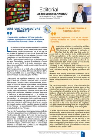 3
COMHAFAT / ATLAFCO NEWSLETTER - N° 008 Décembre /December 2021
L
esactivitésaquacolesàtraverslemondeconnaissent
un accroissement jamais atteint par le passé. Cette
tendance s’explique notamment par le fait que de
jour en jour, ce secteur s’impose comme ‘’la solution’’ aux
problématiques liées à la surexploitation des ressources
halieutiques et à une démographie incontrôlée.
En effet, l’aquaculture apparait comme un secteur promet-
teur pour l’alimentation humaine. Il représente à l’heure
actuelle la source de 52 % de toutes les espèces aqua-
tiques commercialisées pour la consommation humaine à
travers le monde.
Selon les prévisions de la FAO, cette contribution devrait
augmenter à l’avenir, et ce chiffre devrait atteindre 62 %
dès l’horizon 2030, avec un potentiel pour l’
Afrique occu-
pant le niveau le plus élevé au plan mondial.
Cette activité est cependant confrontée à de nombreux
enjeux. Pour que ce secteur s’inscrive dans un mouve-
ment durable à la fois au niveau environnemental, écono-
mique et social, de nombreux paramètres sont à prendre
en considération. L’on peut ainsi citer, entre autres : la
réduction des impacts environnementaux induits (tels
que les effets de conversion d’espace naturel lors de la
construction des fermes d’élevage, les rejets d’aliments
et d’effluents, la salinisation des sols…) ; la maitrise de
la conversion alimentaire pour la nutrition des espèces
d’aquaculture ; la préservation de la qualité des eaux et
des produits destinés à la consommation humaine (limi-
tation des traitements vétérinaires) ; la prise en compte
des impacts sociaux sur les populations avoisinantes à la
ferme d’élevage ; le respect des conditions sociales des
employés de la ferme d’élevage.
Pour faire de l’aquaculture une composante essentielle de
l’économie bleue et contribuer indubitablement à la sécu-
rité alimentaire, à la création de l’emploi et à la croissance
économique, il incombe aux gouvernements concernés
d’adopter des stratégies concertées, basées sur la planifi-
cation de l’espace aquatique, la recherche scientifique, et
les études d’impact.Une mouvance dans ce sens est déjà
amorcée au sein de la zone COMHAFA ; elle est appelée
à se consolider, voire à se pérenniser.
A
quaculture activities throughout the world are
experiencing an unprecedented increase.
This tendency is explained in particular by
the fact that day after day, this sector im-
poses itself as «the solution» to the problems related
to the overexploitation of the halieutic resources and
to an uncontrolled demography. Indeed, aquaculture
appears as a promising sector for human food. It cur-
rently represents 52% of all aquatic species marke-
ted for human consumption worldwide.
According to FAO forecasts, this contribution is ex-
pected to increase in the future, reaching 62% by
2030, with Africa having the highest potential in the
world.
However, this activity faces many challenges. In or-
der for this sector to become part of a sustainable
movement at the environmental, economic and social
levels, many parameters must be taken into conside-
ration.
We can thus mention, among others the reduction
of the induced environmental impacts (such as the
effects of conversion of natural space at the time of
the construction of breeding farms, the discharge of
food and effluents, the salinization of the grounds...);
the control of the food conversion for the nutrition of
aquaculture species; the safeguarding of the quality
of water and products intended for human consump-
tion (limitation of the veterinary treatments); the taking
into account of the social impacts on the neighbou-
ring populations to breeding farm; the respect of the
social conditions of the breeding farm employees.
To make aquaculture an essential component of the
blue economy and to contribute significantly to food
security, to job creation and to economic growth, it is
incumbent on the governments concerned to adopt
concerted strategies, based on the planning of the
aquatic space, scientific research, and impact stu-
dies. A movement in this direction has already begun
within the ATLAFCO zone; it is called upon to conso-
lidate and even sustain itself.
Editorial
Vers une aquaculture
durable
Towards a sustainable
aquaculture
Secrétaire Exécutif de la COMHAFAT
Executive Secretary of ATLAFCO
Abdelouahed BENABBOU 
L’aquaculture représente 52 % de toutes les
espèces aquatiques commercialisées pour la
consommation humaine à travers le monde.
Aquaculture represents 52% of all aquatic
species marketed for human consumption
worldwide.
 
