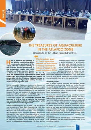 5
COMHAFAT / ATLAFCO NEWSLETTER - N° 008 Décembre /December 2021
THE TREASURES OF AQUACULTURE
IN THE ATLAFCO ZONE
H
ow to reconcile the growing of
fish species (aquaculture) which
combines the subsistence of the
actors with the economic viability of
the countries and the preservation of
the environment? About thirty parti-
cipants from fifteen countries dwelled
on this issue, in Dakhla, from October 27 to 29,
2021. The workshop was organized in a hybrid mode
(face-to-face and videoconferences) by ATLAFCO, in
partnership with the Moroccan National Agency for
the Development of Aquaculture (ANDA). Two days in-
doors, and one day in the field.
Dakhla is located in the extreme southwest of Morocco, on
the border with Mauritania. It is a flat and sandy town, open
to the sea, swept by a dry October wind, the development
centre for 80% of aquaculture projects in the Shereefian
kingdom. The site was conducive for the brainstorming on
the theme: «Which aquaculture in ATLAFCO region for a
contribution in line with the Blue Growth Initiative?».
A new global concept, the “Blue Growth Initiative” was
launched in 2013 by FAO, to maximize the economic
and social benefits of fisheries and aquaculture while
mitigating environmental degradation.
Develop while preserving; fish or breed? The fact remains
that, according to World Bank forecasts, by 2030, two
thirds of world fish production will come from aquaculture.
Moreover, with the sudden onset of the Covid (closed bor-
ders, suspended fishing, restricted fish trade), aquaculture
has been the main source of fishery products for millions
of people on the planet, including in Africa. It has become
the engine of the growing demand for fish. Paradoxically,
on the African continent, fishing (whether regular, illegal,
or wild) is still supplanting aquaculture. This trend is to be
reversed, without falling into the excess
of a wild exploitation, of which poten-
tial drifts were identified: nutrition in
fish meal, high consumption of natural
inputs, pressure on water resources,
intense exploitation of the land, soil
pollution (discharge of waste and resi-
dues), multiplication of health challenges, among others.
Out of six hundred aquaculture species in the world, there
are only ten in Africa. researchers and governments are
strongly urged to make up for this abysmal delay.
Research priority
Led by Egypt, Nigeria, Morocco and Senegal, African
aquaculture, dominated by tilapia and catfish farming,
represents barely 10% of the continent’s fish production.
Several constraints need to be overcome: high production
costs, poor access to finance, land blockades, fragile legis-
lation, poor control of standards.
However, the starting point of any breeding is in the
knowledge of the species, for a good selection and a sui-
table culture. Hence the key role of scientific research. A
field trip on the Dakhla bay enabled participants to discover
the prowess of the regional section of the National Insti-
tute for Fisheries Research (INRH). Maintenance of larvae
for oysters, construction of hatcheries, immersion of clam
cages at sea, water and food purification station, analysis
and control laboratory, boats for above-ground monitoring.
Everything is done to control and optimize the entire value
chain of this aquaculture (selection, establishment, bree-
ding, maintenance, harvest, conservation, transport, mar-
keting, etc.).
Experience to share, efforts to pool. This twofold concern
is at the heart of the Recommendations formulated at the
end of the meeting.
Contribute to the «Blue Growth Initiative»
With the sudden onset
of Covid, aquaculture
has been the main source
of fishery products for
millions of people on the
planet, including in Africa
FOCUS
 