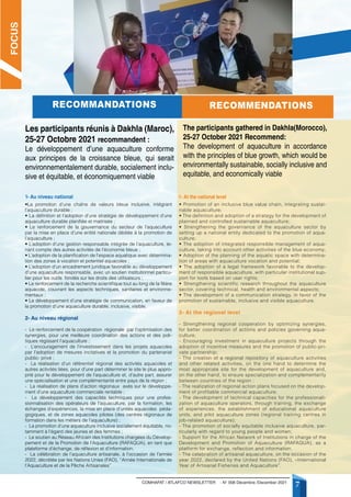 COMHAFAT / ATLAFCO NEWSLETTER - N° 008 Décembre /December 2021
7
RECOMMANDATIONS RECOMMENDATIONS
Les participants réunis à Dakhla (Maroc),
25-27 Octobre 2021 recommandent :
Le développement d’une aquaculture conforme
aux principes de la croissance bleue, qui serait
environnementalement durable, socialement inclu-
sive et équitable, et économiquement viable
The participants gathered in Dakhla(Morocco),
25-27 October 2021 Recommend:
The development of aquaculture in accordance
with the principles of blue growth, which would be
environmentally sustainable, socially inclusive and
equitable, and economically viable
1- Au niveau national 1- At the national level
FOCUS
•La promotion d’une chaîne de valeurs bleue inclusive, intégrant
l’aquaculture durable ;
• La définition et l’adoption d’une stratégie de développement d’une
aquaculture durable planifiée et maitrisée ;
• Le renforcement de la gouvernance du secteur de l’aquaculture
par la mise en place d’une entité nationale dédiée à la promotion de
l’aquaculture ;
• L’adoption d’une gestion responsable intégrée de l’aquaculture, te-
nant compte des autres activités de l’économie bleue ;
• L’adoption de la planification de l’espace aquatique avec détermina-
tion des zones à vocation et potentiel aquacoles ;
• L’adoption d’un encadrement juridique favorable au développement
d’une aquaculture responsable, avec un soutien institutionnel particu-
lier pour les outils fondés sur les droits des utilisateurs ;
• Le renforcement de la recherche scientifique tout au long de la filière
aquacole, couvrant les aspects techniques, sanitaires et environne-
mentaux ;
• Le développement d’une stratégie de communication, en faveur de
la promotion d’une aquaculture durable, inclusive, visible.
2- Au niveau régional
- Le renforcement de la coopération régionale par l’optimisation des
synergies, pour une meilleure coordination des actions et des poli-
tiques régissant l’aquaculture ;
- L’encouragement de l’investissement dans les projets aquacoles
par l’adoption de mesures incitatives et la promotion du partenariat
public- privé ;
- La réalisation d’un référentiel régional des activités aquacoles et
autres activités liées, pour d’une part déterminer le site le plus appro-
prié pour le développement de l’aquaculture et, d’autre part, assurer
une spécialisation et une complémentarité entre pays de la région ;
- La réalisation de plans d’action régionaux axés sur le développe-
ment d’une aquaculture commerciale rentable ;
- Le développement des capacités techniques pour une profes-
sionnalisation des opérateurs de l’aquaculture, par la formation, les
échanges d’expériences, la mise en place d’unités aquacoles péda-
gogiques, et de zones aquacoles pilotes (des centres régionaux de
formation dans les métiers de l’aquaculture) ;
- La promotion d’une aquaculture inclusive socialement équitable, no-
tamment à l’égard des jeunes et des femmes ;
- Le soutien au Réseau Africain des Institutions chargées du Dévelop-
pement et de la Promotion de l’Aquaculture (RAFAQUA), en tant que
plateforme d’échange, de réflexion et d’information.
- La célébration de l’aquaculture artisanale, à l’occasion de l’année
2022, décrétée par les Nations Unies (FAO), ‘’Année Internationale de
l’Aquaculture et de la Pêche Artisanales’’
• Promotion of an inclusive blue value chain, integrating sustai-
nable aquaculture;
• The definition and adoption of a strategy for the development of
planned and controlled sustainable aquaculture;
• Strengthening the governance of the aquaculture sector by
setting up a national entity dedicated to the promotion of aqua-
culture;
• The adoption of integrated responsible management of aqua-
culture, taking into account other activities of the blue economy;
• Adoption of the planning of the aquatic space with determina-
tion of areas with aquaculture vocation and potential;
• The adoption of a legal framework favorable to the develop-
ment of responsible aquaculture, with particular institutional sup-
port for tools based on user rights;
• Strengthening scientific research throughout the aquaculture
sector, covering technical, health and environmental aspects;
• The development of a communication strategy, in favor of the
promotion of sustainable, inclusive and visible aquaculture.
2- At the regional level
- Strengthening regional cooperation by optimizing synergies,
for better coordination of actions and policies governing aqua-
culture;
- Encouraging investment in aquaculture projects through the
adoption of incentive measures and the promotion of public-pri-
vate partnership;
- The creation of a regional repository of aquaculture activities
and other related activities, on the one hand to determine the
most appropriate site for the development of aquaculture and,
on the other hand, to ensure specialization and complementarity
between countries of the region ;
- The realization of regional action plans focused on the develop-
ment of profitable commercial aquaculture;
- The development of technical capacities for the professionali-
zation of aquaculture operators, through training, the exchange
of experiences, the establishment of educational aquaculture
units, and pilot aquaculture zones (regional training centres in
job-related aquaculture);
- The promotion of socially equitable inclusive aquaculture, par-
ticularly with regard to young people and women;
- Support for the African Network of Institutions in charge of the
Development and Promotion of Aquaculture (RAFAQUA), as a
platform for exchange, reflection and information.
- The celebration of artisanal aquaculture, on the occasion of the
year 2022, declared by the United Nations (FAO), «International
Year of Artisanal Fisheries and Aquaculture”.
 