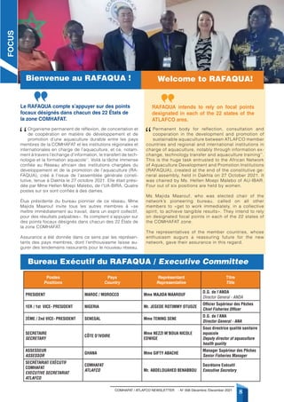 COMHAFAT / ATLAFCO NEWSLETTER - N° 008 Décembre /December 2021
8
‘‘
Organisme permanent de réflexion, de concertation et
de coopération en matière de développement et de
promotion d’une aquaculture durable entre les pays
membres de la COMHAFAT et les institutions régionales et
internationales en charge de l’aquaculture, et ce, notam-
ment à travers l’échange d’information, le transfert de tech-
nologie et la formation aquacole’’. Voilà la tâche immense
confiée au Réseau africain des institutions chargées du
développement et de la promotion de l’aquaculture (RA-
FAQUA), créé à l’issue de l’assemblée générale consti-
tutive, tenue à Dakhla le 27 octobre 2021. Elle était prési-
dée par Mme Hellen Moepi Malebo, de l’UA-BIRA. Quatre
postes sur six sont confiés à des dames.
Élue présidente du bureau pionnier de ce réseau, Mme
Majida Maarouf invite tous les autres membres à «se
mettre immédiatement au travail, dans un esprit collectif,
pour des résultats palpables». Ils comptent s’appuyer sur
des points focaux désignés dans chacun des 22 États de
la zone COMHAFAT.
Assurance a été donnée dans ce sens par les représen-
tants des pays membres, dont l’enthousiasme laisse au-
gurer des lendemains rassurants pour le nouveau réseau.
“
Permanent body for reflection, consultation and
cooperation in the development and promotion of
sustainable aquaculture between ATLAFCO member
countries and regional and international institutions in
charge of aquaculture, notably through information ex-
change, technology transfer and aquaculture training’’.
This is the huge task entrusted to the African Network
of Aquaculture Development and Promotion Institutions
(RAFAQUA), created at the end of the constitutive ge-
neral assembly, held in Dakhla on 27 October 2021. It
was chaired by Ms. Hellen Moepi Malebo of AU-IBAR.
Four out of six positions are held by women.
Ms Majida Maarouf, who was elected chair of the
network’s pioneering bureau, called on all other
members to «get to work immediately, in a collective
spirit, to achieve tangible results». They intend to rely
on designated focal points in each of the 22 states of
the COMHAFAT zone.
The representatives of the member countries, whose
enthusiasm augurs a reassuring future for the new
network, gave their assurance in this regard.
Bureau Exécutif du RAFAQUA / Executive Committee
Le RAFAQUA compte s’appuyer sur des points
focaux désignés dans chacun des 22 États de
la zone COMHAFAT.
RAFAQUA intends to rely on focal points
designated in each of the 22 states of the
ATLAFCO area.
Postes
Positions
Pays
Country
Représentant
Representative
Titre
Title
PRESIDENT MAROC / MOROCCO Mme MAJIDA MAAROUF
D.G. de l’ANDA
Director General - ANDA
1ER / 1st VICE- PRESIDENT NIGERIA Mr. JEGEDE ROTIMMY OTUOZE
Officier Supérieur des Pêches
Chief Fisheries Officer
2ÈME / 2nd VICE- PRESIDENT SENEGAL Mme TENING SENE
D.G. de l’ANA
Director General - ANA
SECRETAIRE
SECRETARY
CÔTE D’IVOIRE
Mme NEZZI M’BOUA NICOLE
EDWIGE
Sous directrice qualité sanitaire
aquacole
Deputy director of aquaculture
health quality
ASSESSEUR
ASSESSOR
GHANA Mme GIFTY ABACHE
Manager Supérieur des Pêches
Senior Fisheries Manager
SECRÉTARIAT EXÉCUTIF
COMHAFAT
EXECUTIVE SECRETARIAT
ATLAFCO
COMHAFAT
ATLAFCO Mr. ABDELOUAHED BENABBOU
Secrétaire Exécutif
Executive Secretary
FOCUS
Bienvenue au RAFAQUA ! Welcome to RAFAQUA!
 