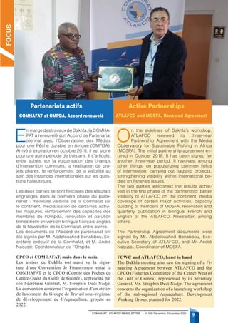 9
COMHAFAT / ATLAFCO NEWSLETTER - N° 008 Décembre /December 2021
E
n marge des travaux de Dakhla, la COMHA-
FAT a renouvelé son Accord de Partenariat
triennal avec l’Observatoire des Médias
pour une Pêche durable en Afrique (OMPDA).
Arrivé à expiration en octobre 2018, il est signé
pour une autre période de trois ans. Il s’articule,
entre autres, sur la vulgarisation des champs
d’intervention communs, la réalisation de pro-
jets phares, le renforcement de la visibilité au
sein des instances internationales sur les ques-
tions halieutiques.
Les deux parties se sont félicitées des résultats
engrangés dans la première phase du parte-
nariat : meilleure visibilité de la Comhafat sur
le continent, médiatisation de certaines activi-
tés majeures, renforcement des capacités des
membres de l’Ompda, rénovation et parution
trimestrielle en version bilingue français-anglais
de la Newsletter de la Comhafat, entre autres.
Les documents de l’Accord de partenariat ont
été signés par M. Abdelouahed Benabbou, Se-
crétaire exécutif de la Comhafat, et M. André
Naoussi, Coordonnateur de l’Ompda.
CPCO et COMHAFAT, main dans la main
Les assises de Dakhla ont aussi vu la signa-
ture d’une Convention de Financement entre la
COMHAFAT et le CPCO (Comité des Pêches du
Centre-Ouest du Golfe de Guinée), représenté par
son Secrétaire Général, M. Séraphin Dedi Nadje.
La convention concerne l’organisation d’un atelier
de lancement du Groupe de Travail sous-régional
de développement de l’Aquaculture, projeté en
2022.
O
n the sidelines of Dakhla’s workshop,
ATLAFCO renewed its three-year
Partnership Agreement with the Media
Observatory for Sustainable Fishing in Africa
(MOSFA). The initial partnership agreement ex-
pired in October 2018. It has been signed for
another three-year period. It revolves, among
other things, on popularizing common fields
of intervention, carrying out flagship projects,
strengthening visibility within international bo-
dies on fisheries issues.
The two parties welcomed the results achie-
ved in the first phase of the partnership: better
visibility of ATLAFCO on the continent, media
coverage of certain major activities, capacity
building of members of MOSFA, renovation and
quarterly publication in bilingual French and
English of the ATLAFCO Newsletter, among
others.
The Partnership Agreement documents were
signed by Mr. Abdelouahed Benabbou, Exe-
cutive Secretary of ATLAFCO, and Mr. André
Naoussi, Coordinator of MOSFA.
FCWC and ATLAFCO, hand in hand
The Dakhla meeting also saw the signing of a Fi-
nancing Agreement between ATLAFCO and the
CPCO (Fisheries Committee of the Center-West of
the Gulf of Guinea), represented by its Secretary
General, Mr. Séraphin Dedi Nadje. The agreement
concerns the organization of a launching workshop
of the sub-regional Aquaculture Development
Working Group, planned for 2022.
FOCUS
Partenariats actifs
COMHAFAT et OMPDA, Accord renouvelé
Active partnerships
ATLAFCO and MOSFA, Renewed Agreement
 