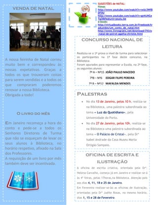 SUGESTÕES de NATAL:
                                                     filmes
    VENDA DE NATAL                                   http://www.youtube.com/watch?v=wUc3WfB
                                                     DF0U
                                                     http://www.youtube.com/watch?v=gnHJHCe
                                                     Tg3I&feature=youtu.be
                                                     e-books
                                                     http://virtualbooks.terra.com.br/freebook/tr
                                                     aduzidos/um_conto_de_natal.htm
                                                     http://www.livrosgratis.net/download/793/o
                                                     -natal-de-poirot-agatha-christie.html

                                        CONCURSO NACIONAL DE
                                                        LEITURA
                                     Realizou-se a 1ª prova a nível de turma para selecionar
                                     os participantes na 1ª fase deste concurso, na
A nossa feirinha de Natal correu     Biblioteca.
muito bem e correspondeu às          Foram apurados para representar a Escola, na 2ª fase,
nossas expetativas. Graças a         os seguintes alunos:
                                               7º A – Nº15 JOÃO PAULO MACEDO
todos os que trouxeram coisas
                                               7ºB – Nº6   EDGAR FILIPE PEREIRA
para serem vendidas e a todos os
                                              7º B – Nº12 MAFALDA MENDES
que compraram poderemos
renovar a nossa Biblioteca.
Obrigada a todo!                     Palestras
                                           No dia 13 de Janeiro, pelas 10 h, realiza-se
                                            na Biblioteca, uma palestra subordinada ao

      O livro do mês                        tema « Luz do Quotidiano», pela
                                            Universidade do Porto.
Em Janeiro recomeça a hora do              No dia 27 de Janeiro, pelas 10h, realiza-se
conto e pede-se a todos os                  na Biblioteca uma palestra subordinada ao
Senhores Diretores de Turma                 tema « O Palácio de Cristal», pela Drª
que não se esqueçam de levar os             Isabel Andrade da Casa Museu Marta
seus alunos à Biblioteca, no                Ortigão Sampaio.
horário respetivo, afixado na Sala
dos Professores.                            OFICINA DE ESCRITA E
A requisição de um livro por mês
também deve ser incentivada.                        ILUSTRAÇÃO
                                     A oficina de escrita criativa, orientada pela Drª.
                                     Helena Carvalho, começa já em Janeiro e realizar-se-á
                                     às 4ª feiras, pelas 17horas,na Biblioteca. Atenção pois
                                     aos dias 4, 11, 18 e 25 de Janeiro.
                                     Em Fevereiro realizar-se-ão as oficinas de ilustração,
                                     orientadas pela Drª Judite Rosas, no mesmo horário,
                                     dias 1, 15 e 28 de Fevereiro.
 