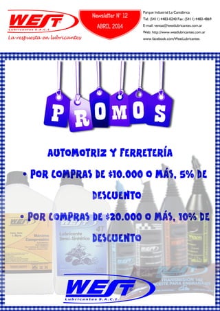 AUTOMOTRIZ Y FERRETERÍA
Ÿ POR COMPRAS DE $10.000 O MÁS, 5% DE
DESCUENTO
Ÿ POR COMPRAS DE $20.000 O MÁS, 10% DE
DESCUENTO
La respuesta en lubricantes
Parque Industrial La Cantábrica
Tel: (5411) 4483-0240 Fax: (5411) 4483-4869
E-mail: ventas@westlubricantes.com.ar
Web: http://www.westlubricantes.com.ar
www.facebook.com/WestLubricantes
Newsletter N° 12
ABRIL 2014
 