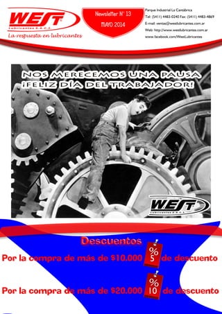 Newsletter N° 13
MAYO 2014
Parque Industrial La Cantábrica
Tel: (5411) 4483-0240 Fax: (5411) 4483-4869
E-mail: ventas@westlubricantes.com.ar
Web: http://www.westlubricantes.com.ar
www.facebook.com/WestLubricantesLa respuesta en lubricantes
NOS MERECEMOS UNA PAUSA
¡FELIZ DÍA DEL TRABAJADOR!
Por la compra de más de $10.000 5% de descuento
Por la compra de más de $20.000 10 de descuento
5
10
 