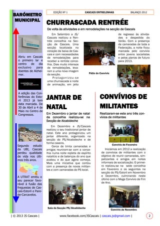 EDIÇÃO Nº 1 CASCAIS ENTRELINHAS BALANÇO 2012
| © 2013 JS Cascais | www.facebook.com/JSCascais | cascais.js@gmail.com | 2
BARÓMETRO
MUNICIPAL
Segundo estudo
da UBI, Cascais
perdeu qualidade
de vida nos últi-
mos três anos.
CHURRASCADA RENTRÉE
De volta às atividades e em remodelações na secção de Cascais
JANTAR DE
NATAL
Em Dezembro o jantar de natal
da concelhia realizou-se na
Secção de Alcabideche
Abriu em Cascais
o primeiro lar e
centro de dia
exclusivo para
doentes de Alzhei-
mer.
A UTRAT emitiu o
seu parecer favo-
rável à fusão das
freguesias de Cas-
cais-Estoril e Pare-
de-Carcavelos.
A edição das Con-
ferências do Esto-
ril 2013 já tem
data marcada. De
30 de Abril a 4 de
Maio no Centro de
Congressos.
CONVÍVIOS DE
MILITANTES
Realizaram-se este ano três con-
vívios de militantes
Em Setembro a JS/
Cascais realizou a Ren-
trée concelhia na Sec-
ção de Cascais. Uma
secção localizada no
coração da baixa de Cas-
cais e com necessidades
de remodelações para
receber a rentrée conce-
lhia. Dias muito intensos
de remodelações, leva-
ram a uma nova imagem
da secção.
Protago n izo u -s e
uma churrascada e noite
de animação, em jeito
de regresso às ativida-
des e despedida do
Verão. Com a presença
de camaradas de toda a
Federação, a noite ficou
marcada pelo convívio
entre jovens socialistas
e pelos planos de futuro
para 2013.
Pátio do Convívio
Em Dezembro a JS/Cascais
realizou o seu tradicional jantar de
natal. Este ano protagonizou um
jantar diferente, organizado na
secção do PS/Alcabideche e de
forma caseira.
Cerca de trinta camaradas e
amigos reuniram-se com a conce-
lhia numa noite repleta de espírito
natalício e de balanços do ano que
acabou e do que agora começa.
Mais uma iniciativa que contou
com a presença de novos militan-
tes e com camaradas do PS local.
Sala da Secção PS/Alcabideche
Iniciámos em 2012 a realização
de convívios de militantes com o
objetivo de reunir camaradas, sim-
patizantes e amigos em noites
informais de socialização. O primei-
ro realizou-se na sede concelhia
em Fevereiro e os seguintes na
secção do PS/Estoril em Novembro
e Dezembro, culminando neste
último com o Mega Convívio de Fim
de Ano.
Convívio de Novembro
Convívio de Fevereiro
 