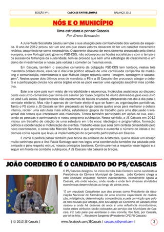 | © 2013 JS Cascais | www.facebook.com/JSCascais | cascais.js@gmail.com | 3
EDIÇÃO Nº 1 CASCAIS ENTRELINHAS BALANÇO 2012
NÓS E O MUNICÍPIO
________________________________________________________________
JOÃO CORDEIRO É O CANDIDATO DO PS/CASCAIS
O PS/Cascais designou no início do mês João Cordeiro como candidato à
Presidência da Câmara Municipal de Cascais. João Cordeiro chega a
este combate enquanto homem independente, intimamente ligado a
Cascais, vila onde nasceu, onde reside e onde tem diversas atividades
económicas desenvolvidas ao longo de vários anos.
“É um reputado Cascalense que deu provas como Presidente da Asso-
ciação Nacional de Farmácias de uma enorme capacidade de realiza-
ção, inteligência, determinação, competência, e pela convicção que colo-
ca nas causas que abraça, pelo seu apego ao Concelho de Cascais onde
nasceu e onde há dezenas de anos é uma referência incontornável,
todos estes atributos serão colocados ao serviço dos Munícipes de Cas-
cais. Fiz tudo para que aceitasse o meu convite, fico feliz, por Cascais,
por tê-lo feito.” , Alexandre Sargento (Presidente CPC PS Cascais)
Uma estrutura a pensar Cascais
Por Bruno Bernardes
A Juventude Socialista pautou sempre a sua atuação pela combatividade dos valores da esquer-
da. O ano de 2012 provou ser um ano em que esses valores deixaram de ter um carácter meramente
retórico, assumindo-se como necessários. O aparente discurso de esvaziamento provocado pela direita
europeia, e em Portugal pelo governo PSD-CDS, não adormeceu as hostes socialistas e com o tempo e
os sucessivos falhanços da austeridade, tem-se provado que sem uma estratégia de crescimento e um
plano de investimentos o nosso país voltará a cometer os mesmos erros.
Em Cascais, também o executivo camarário da coligação PSD-CDS tem tentado, nestes três
mandatos consecutivos, esvaziar o discurso político através de uma continuada campanha de marke-
ting e comunicação, relembrando o que Manuel Alegre resumiu como “imagem, sondagem e sacana-
gem”. Nestes quase dois últimos anos de mandato, o PS e a JS Cascais têm procurado alargar o deba-
te e a participação cívicas nos vários órgãos onde se pode exercer uma oposição saudável mas comba-
tiva.
Este ano abre pois num misto de incredulidade e esperança. Incrédulos assistimos ao discurso
deste executivo camarário que teima em assinar por baixo projetos há muito delineados pelo executivo
de José Luís Judas. Esperançosos não esperamos de baixos cruzados, preparando-nos dia a dia para o
combate eleitoral. Mas não é apenas de combate eleitoral que se fazem as organizações partidárias.
Tanto o PS como a JS Cascais se têm preparado ao longo destes quatro anos para melhorar o debate
interno, recriar uma estrutura mais sólida, estabelecer grupos de trabalho para uma discussão trans-
versal dos temas que interessam aos munícipes. Temos também participado em ações de rua, escu-
tando as pessoas e aprimorando o nosso programa autárquico. Nesse sentido, a JS Cascais em 2012
iniciou um trabalho de criação de uma estrutura em três eixos: ideológico e programático, formação
política e coordenação e mobilização de eventos. Trabalho esse que será com certeza consolidado pelo
novo coordenador, o camarada Marcelo Sanches e que aprimora e aumenta o número de ideias e ini-
ciativas como aquela que levou à implementação do orçamento participativo em Cascais.
E como a política passa também pela teoria da amizade de Aristóteles, queria deixar um abraço
muito carinhoso para a Ana Paula Santiago que nos legou uma coordenação também ela pautada pela
amizade e pelo respeito mútuo, nossos princípios basilares. Continuaremos a respeitar esse legado e a
seguir em frente no combate autárquico. A JS Cascais não baixará os braços.
 