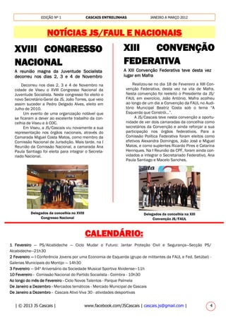 | © 2013 JS Cascais | www.facebook.com/JSCascais | cascais.js@gmail.com | 4
EDIÇÃO Nº 1 CASCAIS ENTRELINHAS JANEIRO A MARÇO 2012
NOTÍCIAS JS/FAUL E NACIONAIS
XVIII CONGRESSO
NACIONAL
A reunião magna da Juventude Socialista
decorreu nos dias 2, 3 e 4 de Novembro
Decorreu nos dias 2, 3 e 4 de Novembro na
cidade de Viseu o XVIII Congresso Nacional da
Juventude Socialista. Neste congresso foi eleito o
novo Secretário-Geral da JS, João Torres, que veio
assim suceder a Pedro Delgado Alves, eleito em
Julho de 2010.
Um evento de uma organização notável que
se ficaram a dever ao excelente trabalho da con-
celhia de Viseu e à COC.
Em Viseu, a JS/Cascais viu novamente a sua
representação nos órgãos nacionais, através do
Camarada Miguel Costa Matos, como membro da
Comissão Nacional de Jurisdição. Mais tarde, na I
Reunião da Comissão Nacional, a camarada Ana
Paula Santiago foi eleita para integrar o Secreta-
riado Nacional.
XIII CONVENÇÃO
FEDERATIVA
A XIII Convenção Federativa teve desta vez
lugar em Mafra
Delegados da concelhia no XVIII
Congresso Nacional
Realizou-se no dia 18 de Fevereiro a XIII Con-
venção Federativa, desta vez na vila de Mafra.
Nesta convenção foi reeleito o Presidente da JS/
FAUL em exercício, João António. Mafra acolheu
ao longo de um dia a Convenção da FAUL no Audi-
tório Municipal Beatriz Costa sob o tema “A
Esquerda que Constrói…”.
A JS/Cascais teve nesta convenção a oportu-
nidade de ver dois camaradas da concelhia como
secretários da Convenção e ainda reforçar a sua
participação nos órgãos federativos. Para a
Comissão Política Federativa foram eleitos como
efetivos Alexandra Domingos, João José e Miguel
Matos, e como suplentes Ricardo Pires e Catarina
Henriques. Na I Reunião da CPF, foram ainda con-
vidados a integrar o Secretariado Federativo, Ana
Paula Santiago e Macelo Sanches.
Delegados da concelhia na XIII
Convenção JS/FAUL________________________________________________
CALENDÁRIO:
1 Fevereiro — PS/Alcabideche — Ciclo Mudar o Futuro: Jantar Proteção Civil e Segurança—Secção PS/
Alcabideche—21h30
2 Fevereiro — I Conferência Jovens por uma Economia de Esquerda (grupo de militantes da FAUL e Fed. Setúbal) -
Galerias Municipais do Montijo — 14h30
3 Fevereiro — 94º Aniversário da Sociedade Musical Sportiva Alvidense—11h
10 Fevereiro - Comissão Nacional do Partido Socialista - Coimbra - 10h30
Ao longo do mês de Fevereiro - Ciclo Novos Talentos - Parque Palmela
De Janeiro a Dezembro - Mercados temáticos - Mercado Municipal de Cascais
De Janeiro a Dezembro - Cascais Ativo Viva 30 - atividades desportivas
 