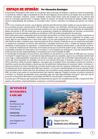 MORADA:
Rua Marques Leal
Pancada nº 32
2765 Cascais
CONTACTOS:
cascais.js@gmail.com
www.blogspot.com/
jscascais
JUVENTUDE
SOCIALISTA
CASCAIS
Segue-nos em:
facebook.com/JSCascais
| © 2013 JS Cascais | www.facebook.com/JSCascais | cascais.js@gmail.com | 5
ESPAÇO DE OPINIÃO: Por Alexandra Domingos
O Orçamento Participativo (OP) pauta na sua génese pela construção de projetos e ideias por parte da população,
no sentido de melhorar algo na qualidade de vida da sua freguesia, do seu bairro ou do espaço que os envolve dia-
riamente. Educação, ambiente, saúde, mobilidade, tantas áreas fazem parte dos projetos que nos últimos dois
anos os munícipes apresentaram a votação. Depois do parecer da Câmara Municipal de Cascais (CMC) relativa-
mente à exequibilidade dos projetos, os munícipes votam. Votam e escolhem os projetos que querem ver realiza-
dos.
O OP é uma iniciativa de renome, que já ganhou prémios pelo Mundo fora pelos moldes em que se aplica em mui-
tos municípios do país. Inclusivamente o OP de Cascais recebeu uma distinção internacional. Seria para qualquer
um de nós motivo de orgulho, se não se tivesse tornado num meio de propaganda e num descartar de responsabili-
dades camarárias. O OP não existe para que se apresentem projetos de requalificação de rotundas, arruamentos,
passeios, pinturas de estradas, sinalética ou semáforos. O OP não existe para gabarito do executivo.
O OP existe para tornar a população parte do processo democrático municipal, tornar cada munícipe importante na
definição das estratégias e prioridades, chamar cada cidadão a dar o seu contributo e defender um projeto, uma
causa, algo em que acredite para o meio onde reside. Foi com este propósito que em 2009 o deputado municipal
João Rocha se bateu e debateu para implementação do OP em Cascais. Pretende-se que um orçamento participati-
vo proporcione propostas no domínio dos estímulos à atividade económica local, a criação de espaços lúdicos e
adaptados a certos grupos da população, o (re)aproveitamento de espaços abandonados, a intervenção de porme-
nor, criação de infraestruturas relevantes, entre tantos outros que anualmente podem surgir. Todos os projetos que
a população considere de relevo para o seu município, e nunca projetos que provoquem o uso das verbas do OP em
obras que são da total responsabilidade e competência da normal atividade da CMC.
A manutenção de estradas e da sua pintura, da sinalética ou dos jardins é ou não dever da CMC para com os seus
munícipes? É vergonhoso que um exemplo de boas práticas pelo seu propósito, seja no seu conteúdo transformado
numa fuga à responsabilidade inequívoca da Câmara, sendo que parte dos 2,5milhões disponibilizados do orça-
mento são afinal aplicados na atividade normal de uma Câmara Municipal. O floreado colocado em torno do OP
2012 ensombrou todos os pontos negativos, mas agora que os projetos foram aprovados é preciso ser racional e
identificar aquilo que são projetos e aquilo que são competências indissociáveis do executivo. Assim, inúmeras ini-
ciativas louváveis e do maior interesse do município ficaram para trás sem qualquer justificação, uma vez que dos
32 projetos que foram aprovados pela CMC para votação, 12 incluíram requalificações como as já referidas. Muito
menos projetos teriam ficado para trás. De salientar que os projetos menos votados foram ainda classificados pela
CMC, de modo a que exista um acompanhamento dos mesmos, segundo "Projetos incluídos no próximo orçamento
municipal" ou "Projetos considerados como prioridade logo que haja disponibilidade financeira". Será que não se
encontra no Orçamento Municipal ou prioridades da CMC as manutenções e requalificações?!
É preciso que o OP Cascais seja repensado acompanhado do assumir de competências da CMC, o Orçamento Parti-
cipativo não substitui responsabilidades, acrescenta o contributo da população!
 