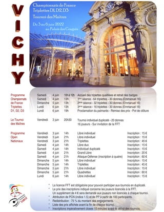 10 StockInDesign
w w w.stockindesign.com
Programme
Championnats
de France
Triplettes
D1, D2, D3
Samedi 4 juin 10hà12h Accueil des triplettes qualifiées et retrait des badges
Samedi 4 juin 13h 1ère séance - 64 triplettes - 30 donnes (Emmanuel 16)
Dimanche 5 juin 13h 2ème séance - 32 triplettes - 30 donnes (Emmanuel 16)
Lundi 6 juin 13h 3ème séance - 16 triplettes - 30 donnes (Emmanuel 16)
Lundi 6 juin 19h Proclamation du palmarès - Remise des prix - Pot de clôture
Le Tournoi
des Maîtres
Vendredi 3 juin 20h30 Tournoi individuel duplicaté - 20 donnes
16 joueurs - Sur invitation de la FFT
Programme
Open
Nationaux
Vendredi 3 juin 14h Libre individuel Inscription : 15 €
Vendredi 3 juin 21h Libre individuel Inscription : 15 €
Vendredi 3 juin 21h Triplettes Inscription : 45 €
Samedi 4 juin 14h Libre duo Inscription : 15 €
Samedi 4 juin 14h Individuel duplicaté Inscription : 15 €
Samedi 4 juin 21h Grand Libre Inscription : 20 €
Samedi 4 juin 21h Attaque-Défense (inscription à quatre) Inscription : 60 €
Dimanche 5 juin 14h Libre individuel Inscription : 15 €
Dimanche 5 juin 14h Triplettes Inscription : 45 €
Dimanche 5 juin 21h Libre individuel Inscription : 15 €
Dimanche 5 juin 21h Quadrettes Inscription : 60 €
Lundi 6 juin 14h Libre individuel Inscription : 15 €
*
*
*
*
*
*
La licence FFT est obligatoire pour pouvoir participer aux tournois en duplicaté.
Le prix des inscriptions indiqué concerne les joueurs licenciés à la FFT.
Un supplément de 4 € sera demandé aux joueurs non licenciés à chaque tournoi.
Attribution de PCN (indice 1.5) et de PP à partir de 100 participants.
Redistribution : 75 % du montant des engagements.
Liste des prix affichée avant la fin de chaque tournoi.
Inscriptions impérativement closes 10 minutes avant le début des tournois.
Championnats de France
Triplettes D1, D2, D3
Tournoi des Maîtres
Du 3 au 6 juin 2022
au Palais des Congrès
 