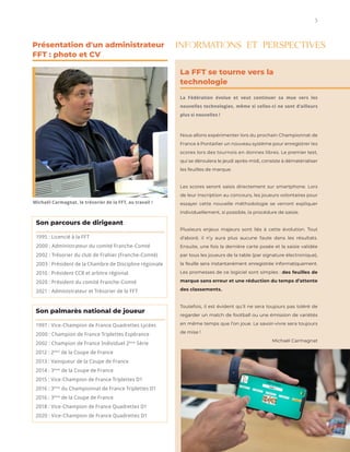 3
instagram.com/stockindesign
The L AB of InDesign Templ ates
La FFT se tourne vers la
technologie
La Fédération évolue et veut continuer sa mue vers les
nouvelles technologies, même si celles-ci ne sont d’ailleurs
plus si nouvelles !
Nous allons expérimenter lors du prochain Championnat de
France à Pontarlier un nouveau système pour enregistrer les
scores lors des tournois en donnes libres. Le premier test,
qui se déroulera le jeudi après-midi, consiste à dématérialiser
les feuilles de marque.
Les scores seront saisis directement sur smartphone. Lors
de leur inscription au concours, les joueurs volontaires pour
essayer cette nouvelle méthodologie se verront expliquer
individuellement, si possible, la procédure de saisie.
Plusieurs enjeux majeurs sont liés à cette évolution. Tout
d’abord, il n’y aura plus aucune faute dans les résultats.
Ensuite, une fois la dernière carte posée et la saisie validée
par tous les joueurs de la table (par signature électronique),
la feuille sera instantanément enregistrée informatiquement.
Les promesses de ce logiciel sont simples : des feuilles de
marque sans erreur et une réduction du temps d’attente
des classements.
Toutefois, il est évident qu’il ne sera toujours pas toléré de
regarder un match de football ou une émission de variétés
en même temps que l’on joue. Le savoir-vivre sera toujours
de mise !
Michaël Carmagnat
Présentation d'un administrateur
FFT : photo et CV
INFORMATIONS ET PERSPECTIVES
Son palmarès national de joueur
1997 : Vice-Champion de France Quadrettes Lycées
2000 : Champion de France Triplettes Espérance
2002 : Champion de France Individuel 2ème
Série
2012 : 2ème
de la Coupe de France
2013 : Vainqueur de la Coupe de France
2014 : 3ème
de la Coupe de France
2015 : Vice-Champion de France Triplettes D1
2016 : 3ème
du Championnat de France Triplettes D1
2016 : 3ème
de la Coupe de France
2018 : Vice-Champion de France Quadrettes D1
2020 : Vice-Champion de France Quadrettes D1
Michaël Carmagnat, le trésorier de la FFT, au travail !
Son parcours de dirigeant
1995 : Licencié à la FFT
2000 : Administrateur du comité Franche-Comté
2002 : Trésorier du club de Frahier (Franche-Comté)
2003 : Président de la Chambre de Discipline régionale
2010 : Président CCR et arbitre régional
2020 : Président du comité Franche-Comté
2021 : Administrateur et Trésorier de la FFT
 