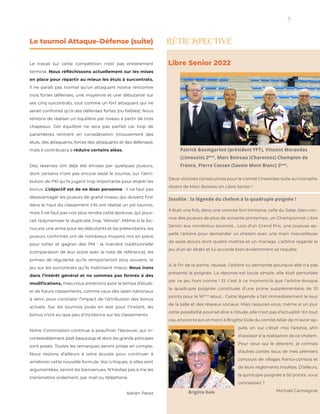 5
instagram.com/stockindesign
The L AB of InDesign Templ ates
pelé, eh oui c’était moi l’arbitre, afin
d’assister à la réalisation de ce chelem.
Pour ceux qui le désirent, je connais
d’autres contes issus de mes premiers
concours de villages francs-comtois et
de leurs règlements insolites. D’ailleurs,
la quintuple poignée à 50 points, vous
connaissez ?
Michaël Carmagnat
Le tournoi Attaque-Défense (suite)
Le travail sur cette compétition n’est pas entièrement
terminé. Nous réfléchissons actuellement sur les mises
en place pour répartir au mieux les étuis à surcontrats.
Il ne paraît pas normal qu’un attaquant novice rencontre
trois fortes défenses, une moyenne et une débutante sur
ses cinq surcontrats, tout comme un fort attaquant qui ne
serait confronté qu’à des défenses fortes (ou faibles). Nous
tentons de réaliser un équilibre par niveau à partir de trois
chapeaux. Cet équilibre ne sera pas parfait car trop de
paramètres rentrent en considération (mouvement des
étuis, des attaquants, forces des attaquants et des défenses),
mais il contribuera à réduire certains aléas.
Des réserves ont déjà été émises par quelques joueurs,
dont certains n’ont pas encore testé le tournoi, sur l’attri-
bution de PM qu’ils jugent trop importante pour établir les
bonus. L’objectif est de ne léser personne : il ne faut pas
désavantager les joueurs de grand niveau qui doivent finir
dans le haut du classement s’ils ont réalisé un joli tournoi,
mais il ne faut pas non plus rendre cette épreuve, qui pour-
rait redynamiser le duplicaté, trop "élitiste". Même si le bo-
nus est une arme pour les débutants et les prétendants, les
joueurs confirmés ont de nombreux moyens mis en place
pour lutter et gagner des PM : la manière traditionnelle
(comparaison de leur score avec la note de référence), les
primes de régularité qu’ils remporteront plus souvent, le
jeu sur les surcontrats qu’ils maîtrisent mieux. Nous irons
dans l’intérêt général et ne sommes pas fermés à des
modifications, mais nous aimerions avoir le temps d’étudi-
er de futurs classements, comme ceux des open nationaux
à venir, pour constater l’impact de l’attribution des bonus
actuels. Sur les tournois joués en test pour l’instant, les
bonus n’ont eu que peu d’incidence sur les classements.
Notre Commission continue à peaufiner l’épreuve, qui in-
contestablement plaît beaucoup et dont les grands principes
sont posés. Toutes les remarques seront prises en compte.
Nous restons d’ailleurs à votre écoute pour continuer à
améliorer cette nouvelle formule. Vos critiques, si elles sont
argumentées, seront les bienvenues. N’hésitez pas à me les
transmettre oralement, par mail ou téléphone.
Adrien Perez
RÉTROSPECTIVE
Patrick Baumgarten (président FFT), Vincent Morandas
(Limousin) 2ème
, Marc Boireau (Charentes) Champion de
France, Pierre Cassan (Savoie Mont Blanc) 3ème
.
Libre Senior 2022
Insolite : la légende du chelem à la quadruple poignée !
Il était une fois, dans une contrée fort lointaine, celle du Salat, bien con-
nue des joueurs de plus de soixante printemps, un Championnat Libre
Senior aux nombreux tournois… Lors d’un Grand Prix, une joueuse ap-
pelle l’arbitre pour demander un chelem avec une main merveilleuse
de seize atouts dont quatre maîtres et un mariage. L’arbitre regarde le
jeu d’un air ébahi et lui accorde bien évidemment sa requête.
A la fin de la partie, réussie, l’arbitre lui demande pourquoi elle n’a pas
présenté la poignée. La réponse est toute simple, elle était perturbée
par ce jeu hors norme ! Et c’est à ce moment-là que l’arbitre évoque
la quadruple poignée constituée d’une prime supplémentaire de 10
points pour le 16ème
atout… Cette légende a fait immédiatement le tour
de la salle et des réseaux sociaux. Mais rassurez-vous, même si un jour
cette possibilité pourrait être à l’étude, elle n’est pas d’actualité ! En tout
cas, encore bravo et merci à Brigitte Dole du comité Allier de m'avoir ap-
Deux victoires consécutives pour le comité Charentes suite au triomphe
récent de Marc Boireau en Libre Senior !
Brigitte Dole
 