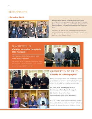 6 StockInDesign
w w w.stockindesign.com
QUADRETTES D1
Victoire attendue du trio de
tête français !
Steve Roedsens, Olivier Portka, Nicolas Laval,
Sylvain Bernard (Charentes).
Les tenants de la Coupe de France n'ont laissé
aucun espoir à leurs adversaires. Leurs premiers
poursuivants sont à 50 PM derrière.
RÉTROSPECTIVE
QUADRETTES D2 ET D3
La rafle de la Bourgogne !
En D1, la Bourgogne repart avec la médaille d'argent
grâce à Eric Bajard, Fabrice Quillard, Paul et François
Villiers. En D2 et D3, les médailles scintillent d'or !
D2 : Didier Morel, Alain Bergerot, François
Daubigney, Jean-Pierre Seguin (Bourgogne).
D3 : Christian Cléau, Karine Béal,
Fabienne Durand, Gilles Raffin (Bourgogne).
Et ça ne s'arrête pas là ! Sandrine Troester, Frédéric
Coulon, Eric Boity et Guillaume Vincent offrent la
médaille de bronze, obtenue en D3, à leur comité.
Philippe Petit et Yves Lelièvre (Normandie) 2èmes
,
Jean-Claude Barrat et Patrick Debrade (Limousin) 1ers
,
Baptiste Gauge et Hugo Poplineau (Sarthe Mayenne)
3èmes
.
Vainqueur du titre en 2019, Patrick Debrade n'a pas mis
longtemps pour le récupérer ! Bravo à lui et à son nouveau
partenaire Jean-Claude Barrat.
Libre duo 2022
 