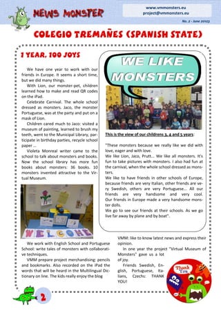 1 year, 100 joys1 year, 100 joys1 year, 100 joys
We have one year to work with our
friends in Europe. It seems a short time,
but we did many things.
With Lion, our monster-pet, children
learned how to make and read QR codes
on the iPad.
Celebrate Carnival. The whole school
dressed as monsters. Jaco, the monster
Portuguese, was at the party and put on a
mask of Lion.
Children cared much to Jaco: visited a
museum of painting, learned to brush my
teeth, went to the Municipal Library, par-
ticipate in birthday parties, recycle school
paper …
Violeta Monreal writer came to the
school to talk about monsters and books.
Now the school library has more fun
books about monsters: 36 books. 10
monsters invented attractive to the Vir-
tual Museum.
We work with English School and Portuguese
School: write tales of monsters with collaborati-
ve techniques.
VMM prepare project merchandising: pencils
and bookmarks. Also recorded on the iPad the
words that will be heard in the Multilingual Dic-
tionary on line. The kids really enjoy the blog
VMM: like to know latest news and express their
opinion.
In one year the project "Virtual Museum of
Monsters" gave us a lot
of joy.
Friends Swedish, En-
glish, Portuguese, Ita-
lians, Czechs: THANK
YOU!
Colegio tremañes (SPANISH STATE)Colegio tremañes (SPANISH STATE)Colegio tremañes (SPANISH STATE)
No. 2 - June 20123
www.vmmonsters.eu
project@vmmonsters.eu
222
This is the view of our childrens 3, 4 and 5 years:
"These monsters because we really like we did with
love, eager and with love.
We like Lion, Jaco, Prutt... We like all monsters. It's
fun to take pictures with monsters. I also had fun at
the carnival, when the whole school dressed as mons-
ters.
We like to have friends in other schools of Europe,
because friends are very Italian, other friends are ve-
ry Swedish, others are very Portuguese... All our
friends are very handsome and very cool.
Our friends in Europe made a very handsome mons-
ter dolls.
We go to see our friends at their schools. As we go
live far away by plane and by boat".
 