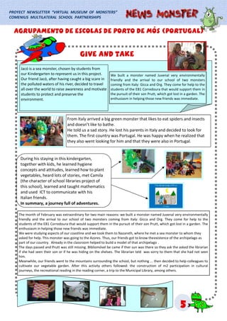 PROYECT NEWSLETTER “VIRTUAL MUSEUM OF MONSTERS”
COMENIUS MULTILATERAL SCHOOL PARTNERSHIPS
555
From Italy arrived a big green monster that likes to eat spiders and insects
and doesn’t like to bathe.
He told us a sad story. He lost his parents in Italy and decided to look for
them. The first country was Portugal. He was happy when he realized that
they also went looking for him and that they were also in Portugal.
We built a monster named Juvenal very environmentally
friendly and the arrival to our school of two monsters
coming from Italy: Gicca and Org. They come for help to the
students of the EB1 Corredoura that would support them in
the pursuit of their son Prutt, which got lost in a garden. The
enthusiasm in helping those new friends was immediate.
The month of February was extraordinary for two main reasons: we built a monster named Juvenal very environmentally
friendly and the arrival to our school of two monsters coming from Italy: Gicca and Org. They come for help to the
students of the EB1 Corredoura that would support them in the pursuit of their son Prutt, which got lost in a garden. The
enthusiasm in helping those new friends was immediate.
We were studying aspects of our coastline and we took them to Nazareth, where he met a sea monster to whom they
asked for help. This monster was going to the Azores. Thus, our friends got to know theexistence of the archipelago as
part of our country. Already in the classroom helped to build a model of that archipelago .
The days passed and Prutt was still missing. Bibliomóvel be came if ther sun was there so they ask the asked the librarian
if she had seen their son or if he was hiding on the shelves. The librarian teld was sorry to them that she had not seen
him.
Meanwhile, our friends went to the mountains surrounding the school, but nothing ... then decided to help colleagues to
cultivate our vegetable garden. After this activity others followed: the construction of m2 participation in cultural
journeys, the recreational reading in the reading corner, a trip to the Municipal Library, among others.
During his staying in this kindergarten,
together with kids, he learned hygiene
concepts and attitudes, learned how to plant
vegetables, heard lots of stories, met Camila
(the character of school libraries project of
this school), learned and taught mathematics
and used ICT to communicate with his
Italian friends.
In summary, a journey full of adventures.
Agrupamento de escolas de porto de mós (Portugal)Agrupamento de escolas de porto de mós (Portugal)Agrupamento de escolas de porto de mós (Portugal)
Jacó is a sea monster, chosen by students from
our Kindergarten to represent us in this project.
Our friend Jacó, after having caught a big scare in
the polluted waters of his river, decided to travel
all over the world to raise awareness and motivate
students to protect and preserve the
environment.
Give and takeGive and takeGive and take
 