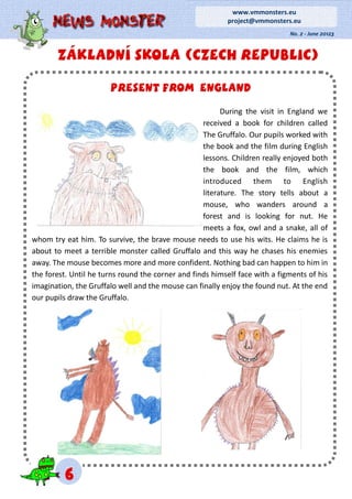 ZÁKLADNÍ SKOLA (CZECH REPUBLIC)ZÁKLADNÍ SKOLA (CZECH REPUBLIC)ZÁKLADNÍ SKOLA (CZECH REPUBLIC)
No. 2 - June 20123
www.vmmonsters.eu
project@vmmonsters.eu
666
Present from englandPresent from englandPresent from england
During the visit in England we
received a book for children called
The Gruffalo. Our pupils worked with
the book and the film during English
lessons. Children really enjoyed both
the book and the film, which
introduced them to English
literature. The story tells about a
mouse, who wanders around a
forest and is looking for nut. He
meets a fox, owl and a snake, all of
whom try eat him. To survive, the brave mouse needs to use his wits. He claims he is
about to meet a terrible monster called Gruffalo and this way he chases his enemies
away. The mouse becomes more and more confident. Nothing bad can happen to him in
the forest. Until he turns round the corner and finds himself face with a figments of his
imagination, the Gruffalo well and the mouse can finally enjoy the found nut. At the end
our pupils draw the Gruffalo.
 