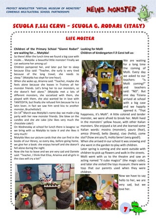 LIFE MOSTERLIFE MOSTERLIFE MOSTER
PROYECT NEWSLETTER “VIRTUAL MUSEUM OF MONSTERS”
COMENIUS MULTILATERAL SCHOOL PARTNERSHIPS
Children of the Primary School “Gianni Rodari”
are waiting for…. Matylda!
So there! After the lunch time we found a big case with
inside…. Matylda: a beautiful little monster! Finally we
can welcome her among us!
Children pampered her, and later put her to sleep
because Elisa said: “Teacher, she surly is very tired
because of the long travel, she needs to
sleep.” (Matylda has slept for one hour).
When she woke up, Arianna said: “Teacher, maybe she
feels alone because she leaves in Trutnov all her
monster friends. Let’s bring her to our monsters, so
she doesn’t feel alone.” (Matylda met a lots of
different monsters, she socialized with them, she
played with them, she also wanted be in love with
TANTEDITA, but finally she refused him because he is a
latin lover, in fact we saw him send kiss to another
monster, Bruchettola!)
On 14th
March was Matylda’s name day: we made a big
party with her new monster friends. She blew on the
candles and she ate cake (she likes very much the
chocolate cake!)
On Wednesday at school for lunch there is lasagna: so
we bring with us Matylda to taste it and she likes it
very much!
Matylda likes our picture cards that she can find in the
books of our library, so every day, before going home,
we give her a book: she enjoys herself and she doesn’t
fell alone during the night.
Now she has to leave and we are very sad and Daniele
said: “Teacher, I think that Elisa, Arianna and all girls in
the class will cry a lot!”
Looking for Molli
Children of kindergarten F.ll Cervi tell us:
We are waiting
for a long time
the coming of
Molli. Every day
we asked to our
teachers: “Is
Molli coming?”
and teachers
said: “NO”. But
one day Tiziana
arrived at school
with a big case
and we happily
opened it. “That
happiness, it’s Molli”. A little colored and tender
monster, we were afraid to break her. Molli lived
in the monsters’ yellow house, with other Italian
monsters. She enjoyed a lot and she learned some
Italian words: mostro (monster), paura (fear),
amico (friend), bello (beaty), ciao (hello), come
stai? (how are you?), molto bene! (very good!).
When she arrived in our school it was snowing and
she went in the garden to play with children.
Later spring is coming and she went outside with
children to pick up flowers and walk in the streets.
Molli went with us to the theatre and saw an
acting named “il cubo magico” (the magic cube),
and later she visited the toys museum: there were
toys that our parents used when they were
children.
Now we have to say
hello to her, we are
very sad, but we
love her.
SCUOLA F.LLI CERVISCUOLA F.LLI CERVISCUOLA F.LLI CERVI --- SCUOLA G. RODARI (ITALY)SCUOLA G. RODARI (ITALY)SCUOLA G. RODARI (ITALY)
777
 