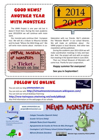 The VMM Project is one year old but it
doesn´t finish here. During the next academic
year 2013/2014 we will continue with more
work.
Our monster-pets continue their European
tour. We will do a tribute to Maurice Sendak
and his book "Where the Wild things are". We
will write more stories about monsters in co-
llaboration with our friends. We´ll celebrate
the "Monster Month" in our school libraries.
We will make an exhibition about the
VMM project in local libraries. And other two
newsletters will be published.
During the academic year 2013-2014 we will
make coordination meetings in Italy and Swe-
den. And the project will end with an evalua-
tion meeting in the Spanish State in June 2014.
Then our Virtual Museum of Monsters will
come true. Thanks for your cooperation.
Happy summer for everyone!
See you in September!
Good news!Good news!Good news!
Another yearAnother yearAnother year
with monsterswith monsterswith monsters
You can visit our blog vmmonsters.eu
You can visit our wiki http://virtualmonstersmuseum.wikispaces.com/
You can visit our virtual desktop eTwinning:
http://new-twinspace.etwinning.net/web/p86056
Also find information on the web pages of our schools.
Follow us onlineFollow us onlineFollow us online
888
www.vmmonsters.eu
project@vmmonsters.eu
--- Colegio Tremañes (Spanish State)
--- Scuola F.lli Cervi (Italy)
--- Základní Škola (Czech Republic)
--- Agrupamento de Escolas de Porto de Mós (Portugal)
--- Cossington C of E Primary School (United Kingdom)
--- Bifrosts förskola (Sweden) Monster logo created by FOCA CLIPART
 
