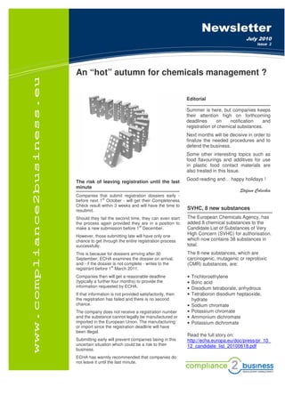 Soluzioni IT                                                Newsletter
                                                                                       July 2010
                                                                                             Issue 2




An “hot” autumn for chemicals management ?

                                                           Editorial

                                                           Summer is here, but companies keeps
                                                           their attention high on forthcoming
                                                           deadlines      on    notification   and
                                                           registration of chemical substances.
                                                           Next months will be decisive in order to
                                                           finalize the needed procedures and to
                                                           defend the business.
                                                           Some other interesting topics such as
                                                           food flavourings and additives for use
                                                           in plastic food contact materials are
                                                           also treated in this Issue.
                                                           Good reading and… happy holidays !
The risk of leaving registration until the last
minute
                                                                                    Stefano Colicchia
Companies that submit registration dossiers early -
             st
before next 1 October - will get their Completeness
Check result within 3 weeks and will have the time to
resubmit.                                                  SVHC, 8 new substances
Should they fail the second time, they can even start      The European Chemicals Agency, has
the process again provided they are in a position to       added 8 chemical substances to the
                                st
make a new submission before 1 December.                   Candidate List of Substances of Very
However, those submitting late will have only one
                                                           High Concern (SVHC) for authorisation.
chance to get through the entire registration process      which now contains 38 substances in
successfully.                                              total.
This is because for dossiers arriving after 30             The 8 new substances, which are
September, ECHA examines the dossier on arrival,           carcinogenic, mutagenic or reprotoxic
and - if the dossier is not complete - writes to the       (CMR) substances, are:
                    st
registrant before 1 March 2011.
Companies then will get a reasonable deadline              •   Trichloroethylene
(typically a further four months) to provide the           •   Boric acid
information requested by ECHA.                             •   Disodium tetraborate, anhydrous
If that information is not provided satisfactorily, then   •   Tetraboron disodium heptaoxide,
the registration has failed and there is no second             hydrate
chance.                                                    •   Sodium chromate
The company does not receive a registration number         •   Potassium chromate
and the substance cannot legally be manufactured or        •   Ammonium dichromate
imported in the European Union. The manufacturing          •   Potassium dichromate
or import since the registration deadline will have
been illegal.
                                                           Read the full story on:
Submitting early will prevent companies being in this      http://echa.europa.eu/doc/press/pr_10_
uncertain situation which could be a risk to their         12_candidate_list_20100618.pdf
business.
ECHA has warmly recommended that companies do
not leave it until the last minute.
 