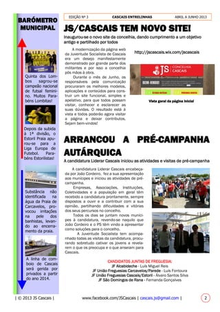 EDIÇÃO Nº 3 CASCAIS ENTRELINHAS ABRIL A JUNHO 2013
| © 2013 JS Cascais | www.facebook.com/JSCascais | cascais.js@gmail.com | 2
BARÓMETRO
MUNICIPAL JS/CASCAIS TEM NOVO SITE!
Inaugurou-se o novo site da concelhia, dando cumprimento a um objetivo
antigo e partilhado por todos
http://jscascais.wix.com/jscascais
ARRANCOU A PRÉ-CAMPANHA
AUTÁRQUICA
A candidatura Liderar Cascais iniciou as atividades e visitas de pré-campanha
A linha de com-
boio de Cascais
será gerida por
privados a partir
do ano 2014.
A modernização da página web
da Juventude Socialista de Cascais
era um desejo manifestamente
demonstrado por grande parte dos
militantes e por isso a concelhia
pôs mãos à obra.
Durante o mês de Junho, os
responsáveis pela comunicação
procuraram os melhores modelos,
aplicações e conteúdos para cons-
truir um site funcional, simples e
apelativo, para que todos possam
visitar, conhecer e esclarecer as
suas dúvidas. O resultado está à
vista e todos poderão agora visitar
a página e deixar contributos.
Sejam bem-vindos!
Vista geral da página inicial
A candidatura Liderar Cascais encabeça-
da por João Cordeiro, fez a sua apresentação
aos munícipes e iniciou as atividades de pré-
campanha.
Empresas, Associações, Instituições,
Coletividades e a população em geral têm
recebido a candidatura prontamente, sempre
dispostos a ouvir e a contribuir com a sua
opinião, partilhando dificuldades e vitórias
dos seus percursos no concelho.
Todos os dias se juntam novos muníci-
pes à candidatura, revendo-se naquilo que
João Cordeiro e o PS têm vindo a apresentar
como soluções para o concelho.
A Juventude Socialista tem acompa-
nhado todas as visitas da candidatura, procu-
rando sobretudo cativar os jovens a revela-
rem o que os preocupa e o que anseiam para
Cascais.
CANDIDATOS JUNTAS DE FREGUESIA:
JF Alcabideche - Luís Miguel Reis
JF União Freguesias Carcavelos/Parede - Luís Fontoura
JF União Freguesias Cascais/Estoril - Álvaro Santos Silva
JF São Domingos de Rana - Fernanda Gonçalves
Substância não
identificada na
água da Praia de
Carcavelos, pro-
vocou irritações
na pele dos
banhistas, levan-
do ao encerra-
mento da praia.
Quinta dos Lom-
bos sagrou-se
campeão nacional
de futsal femini-
no. Muitos Para-
béns Lombitas!
Depois da subida
à 1ª divisão, o
Estoril Praia apu-
rou-se para a
Liga Europa de
Futebol. Para-
béns Estorilistas!
 