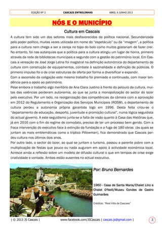 | © 2013 JS Cascais | www.facebook.com/JSCascais | cascais.js@gmail.com | 3
EDIÇÃO Nº 3 CASCAIS ENTRELINHAS ABRIL A JUNHO 2013
NÓS E O MUNICÍPIO
Cultura em Cascais
A cultura tem sido um dos setores mais desfavorecidos da política nacional. Secundarizada
pelo poder político, muitas vezes utilizada em nome do “espetáculo” ou da “imagem”, a política
para a cultura nem chega a ser a cereja no topo do bolo como muitos gostariam de fazer crer.
No entanto, foi nas autarquias que a política para a cultura atingiu um lugar de honra, primeiro
através da rede de bibliotecas municipais e segundo com a gestão do património local. Em Cas-
cais a vereação de José Jorge Letria foi magistral na definição autonómica do departamento de
cultura com construção de equipamentos, combate à sazonalidade e definição de públicos. O
primeiro impulso foi o de criar estruturas de oferta por forma a diversificar e expandir.
Com a ascensão da coligação este mesmo trabalho foi premiado e continuado, com maior ten-
dência para o apoio ao património.
Pese embora o trabalho algo meritório de Ana Clara Justino à frente do pelouro da cultura, mui-
tas das valências perderam autonomia, ao que se junta a monopolização do sector do lazer
pelo executivo. Por um lado, na reorganização das competências da câmara com a aprovação
em 2012 do Regulamento e Organização dos Serviços Municipais (ROSM), o departamento de
cultura perdeu a autonomia própria garantida logo em 1996. Desta feita criou-se o
“departamento de educação, desporto, juventude e promoção cultural”, numa lógica seguidista
do actual governo. A este seguidismo junta-se a falta de visão quanto à Casa das Histórias que,
já em 2016 com o fim do regime de comodato, precisa de ter um processo bem gerido. Com a
fraca intervenção do executivo face à extinção da fundação e a fuga de 180 obras (às quais se
juntam as mais emblemáticas como o tríptico Pillowman), fica demonstrado que Cascais per-
deu cultura nos últimos dois anos.
Por outro lado, o sector do lazer, ao qual se juntam o turismo, passou a parente pobre com a
multiplicação de festas que pouco ou nada auguram em apoio à actividade económica local.
Acresce ainda a reflexão sobre um modelo de difusão cultural o que em tempos de crise exige
criatividade e vontade. Ambas estão ausentes no actual executivo.
Por: Bruno Bernardes
1960 - Casa de Santa Maria/Chalet Lino e
Chalet O'Neill/Museu Condes de Castro
Guimarães
Créditos: “Real Villa de Cascaes”
 