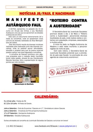 | © 2013 JS Cascais | www.facebook.com/JSCascais | cascais.js@gmail.com | 4
EDIÇÃO Nº 3 CASCAIS ENTRELINHAS ABRIL A JUNHO 2013
NOTÍCIAS JS/FAUL E NACIONAIS
5 a 14 de Julho - Festas da Rã
6,7,13 e 14 Julho - III Festa do Cavalo
Julho a Setembro - Ciclo de Encontros “Cascais em 1º”, Candidatura Liderar Cascais
Julho a Setembro - Iniciativas de Pré-campanha Autárquica
17 a 27 Setembro - Campanha Autárquica
29 Setembro - Eleições Autárquicas
Outras atividades da concelhia da Juventude Socialista de Cascais a anunciar em breve!
M A N I F E S T O
AUTÁRQUICO FAUL
A JS/FAUL apresentou no passado dia 15 de
Junho em Arruda dos Vinhos, o seu Manifesto
Autárquico uma vez que se aproximam as eleições
autárquicas de 2013.
Este será um documento extremamente útil a
todas as concelhias, onde se apresentam eixos
comuns às diversas realidades da Área Metropoli-
tana de Lisboa.
Este documento resulta de diversas iniciativas
realizadas pela Federação junto das diversas con-
celhias, onde foi possível apurar dificuldades,
soluções e projetos para que os jovens autarcas
possam aplicar nas suas freguesias e concelhos.
A concelhia de Cascais contribuiu com algu-
mas propostas para a redação deste manifesto
tendo nesta sessão, através do seu Coordenador
Marcelo Sanches, feito a apresentação de alguns
pontos que nele constam.
Apresentação do Manifesto
“ROTEIRO CONTRA
A AUSTERIDADE”
O Secretário-Geral da Juventude Socialista
promove desde o dia 1 de Maio o “Roteiro
contra a Austeridade”, percorrendo diversas
localidades do país, onde realiza visitas e con-
tactos com população, empresas, associações
e muitos outros.
O início foi dado na Região Autónoma da
Madeira e está neste momento a percorrer
regiões do norte do país.
Com este roteiro, o Secretário--Geral da
Juventude Socialista pretende que a priorida-
de do país seja focada ‘na promoção de uma
agenda de crescimento económico’.
________________________________________________
CALENDÁRIO:
 