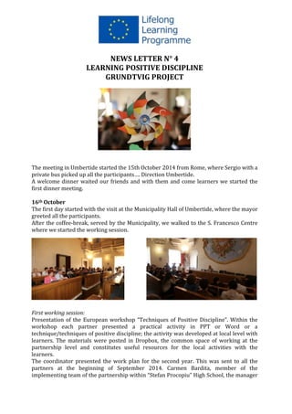  
	
  
NEWS	
  LETTER	
  N°	
  4	
  	
  
LEARNING	
  POSITIVE	
  DISCIPLINE	
  
GRUNDTVIG	
  PROJECT	
  
	
  
	
  
	
  
	
  
The	
  meeting	
  in	
  Umbertide	
  started	
  the	
  15th	
  October	
  2014	
  from	
  Rome,	
  where	
  Sergio	
  with	
  a	
  
private	
  bus	
  picked	
  up	
  all	
  the	
  participants….	
  Direction	
  Umbertide.	
  
A	
  welcome	
  dinner	
  waited	
  our	
  friends	
  and	
  with	
  them	
  and	
  come	
  learners	
  we	
  started	
  the	
  
first	
  dinner	
  meeting.	
  
	
  
16th	
  October	
  
The	
  first	
  day	
  started	
  with	
  the	
  visit	
  at	
  the	
  Municipality	
  Hall	
  of	
  Umbertide,	
  where	
  the	
  mayor	
  
greeted	
  all	
  the	
  participants.	
  	
  
After	
  the	
  coffee-­‐break,	
  served	
  by	
  the	
  Municipality,	
  we	
  walked	
  to	
  the	
  S.	
  Francesco	
  Centre	
  
where	
  we	
  started	
  the	
  working	
  session.	
  	
  	
  
	
  
	
  
	
  
	
  
	
  
	
  
	
  
	
  
	
  
	
  
	
  
First	
  working	
  session:	
  
Presentation	
  of	
  the	
  European	
  workshop	
  “Techniques	
  of	
  Positive	
  Discipline”.	
  Within	
  the	
  
workshop	
   each	
   partner	
   presented	
   a	
   practical	
   activity	
   in	
   PPT	
   or	
   Word	
   or	
   a	
  
technique/techniques	
  of	
  positive	
  discipline;	
  the	
  activity	
  was	
  developed	
  at	
  local	
  level	
  with	
  
learners.	
   The	
   materials	
   were	
   posted	
   in	
   Dropbox,	
   the	
   common	
   space	
   of	
   working	
   at	
   the	
  
partnership	
   level	
   and	
   constitutes	
   useful	
   resources	
   for	
   the	
   local	
   activities	
   with	
   the	
  
learners.	
  	
  
The	
  coordinator	
  presented	
  the	
  work	
  plan	
  for	
  the	
  second	
  year.	
  This	
  was	
  sent	
  to	
  all	
  the	
  
partners	
   at	
   the	
   beginning	
   of	
   September	
   2014.	
   Carmen	
   Bardita,	
   member	
   of	
   the	
  
implementing	
  team	
  of	
  the	
  partnership	
  within	
  “Stefan	
  Procopiu”	
  High	
  School,	
  the	
  manager	
  
 
