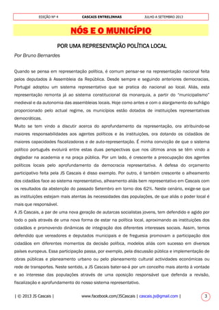 | © 2013 JS Cascais | www.facebook.com/JSCascais | cascais.js@gmail.com | 3
EDIÇÃO Nº 4 CASCAIS ENTRELINHAS JULHO A SETEMBRO 2013
NÓS E O MUNICÍPIO
POR UMA REPRESENTAÇÃO POLÍTICA LOCAL
Por Bruno Bernardes
Quando se pensa em representação política, é comum pensar-se na representação nacional feita
pelos deputados à Assembleia da República. Desde sempre e seguindo anteriores democracias,
Portugal adoptou um sistema representativo que se pratica do nacional ao local. Aliás, esta
representação remonta já ao sistema constitucional da monarquia, a partir do “municipalismo”
medieval e da autonomia das assembleias locais. Hoje como antes e com o alargamento do sufrágio
proporcionado pelo actual regime, os municípios estão dotados de instituições representativas
democráticas.
Muito se tem vindo a discutir acerca do aprofundamento da representação, ora atribuindo-se
maiores responsabilidades aos agentes políticos e às instituições, ora dotando os cidadãos de
maiores capacidades fiscalizadoras e de auto-representação. É minha convicção de que o sistema
político português evoluirá entre estas duas perspectivas que nos últimos anos se têm vindo a
degladiar na academia e na praça pública. Por um lado, é crescente a preocupação dos agentes
políticos locais pelo aprofundamento da democracia representativa. A defesa do orçamento
participativo feita pela JS Cascais é disso exemplo. Por outro, é também crescente o alheamento
dos cidadãos face ao sistema representativo, alheamento aliás bem representativo em Cascais com
os resultados da abstenção do passado Setembro em torno dos 62%. Neste cenário, exige-se que
as instituições estejam mais atentas às necessidades das populações, de que aliás o poder local é
mais que responsável.
A JS Cascais, a par de uma nova geração de autarcas socialistas jovens, tem defendido e agido por
todo o país através de uma nova forma de estar na política local, aproximando as instituições dos
cidadãos e promovendo dinâmicas de integração dos diferentes interesses sociais. Assim, temos
defendido que vereadores e deputados municipais e de freguesia promovam a participação dos
cidadãos em diferentes momentos da decisão política, modelos aliás com sucesso em diversos
países europeus. Essa participação passa, por exemplo, pela discussão pública e implementação de
obras públicas e planeamento urbano ou pelo planeamento cultural actividades económicas ou
rede de transportes. Neste sentido, a JS Cascais bater-se-á por um concelho mais atento à vontade
e ao interesse das populações através de uma oposição responsável que defenda a revisão,
fiscalização e aprofundamento do nosso sistema representativo.
 
