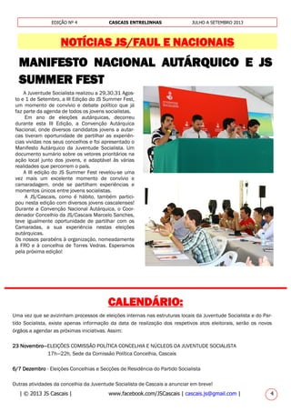 | © 2013 JS Cascais | www.facebook.com/JSCascais | cascais.js@gmail.com | 4
EDIÇÃO Nº 4 CASCAIS ENTRELINHAS JULHO A SETEMBRO 2013
NOTÍCIAS JS/FAUL E NACIONAIS
Uma vez que se avizinham processos de eleições internas nas estruturas locais da Juventude Socialista e do Par-
tido Socialista, existe apenas informação da data de realização dos respetivos atos eleitorais, serão os novos
órgãos a agendar as próximas iniciativas. Assim:
23 Novembro—ELEIÇÕES COMISSÃO POLÍTICA CONCELHIA E NÚCLEOS DA JUVENTUDE SOCIALISTA
17h—22h, Sede da Comissão Política Concelhia, Cascais
6/7 Dezembro - Eleições Concelhias e Secções de Residência do Partido Socialista
Outras atividades da concelhia da Juventude Socialista de Cascais a anunciar em breve!
MANIFESTO NACIONAL AUTÁRQUICO E JS
SUMMER FEST
________________________________________________
CALENDÁRIO:
A Juventude Socialista realizou a 29,30,31 Agos-
to e 1 de Setembro, a III Edição do JS Summer Fest,
um momento de convívio e debate político que já
faz parte da agenda de todos os jovens socialistas.
Em ano de eleições autárquicas, decorreu
durante esta III Edição, a Convenção Autárquica
Nacional, onde diversos candidatos jovens a autar-
cas tiveram oportunidade de partilhar as experiên-
cias vividas nos seus concelhos e foi apresentado o
Manifesto Autárquico da Juventude Socialista. Um
documento sumário sobre os vetores prioritários na
ação local junto dos jovens, e adaptável às várias
realidades que percorrem o país.
A III edição do JS Summer Fest revelou-se uma
vez mais um excelente momento de convívio e
camaradagem, onde se partilham experiências e
momentos únicos entre jovens socialistas.
A JS/Cascais, como é hábito, também partici-
pou nesta edição com diversos jovens cascalenses!
Durante a Convenção Nacional Autárquica, o Coor-
denador Concelhio da JS/Cascais Marcelo Sanches,
teve igualmente oportunidade de partilhar com os
Camaradas, a sua experiência nestas eleições
autárquicas.
Os nossos parabéns à organização, nomeadamente
à FRO e à concelhia de Torres Vedras. Esperamos
pela próxima edição!
 