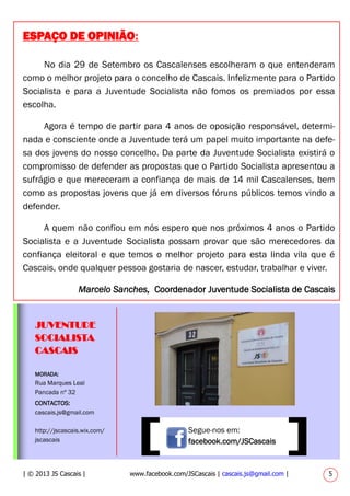 No dia 29 de Setembro os Cascalenses escolheram o que entenderam
como o melhor projeto para o concelho de Cascais. Infelizmente para o Partido
Socialista e para a Juventude Socialista não fomos os premiados por essa
escolha.
Agora é tempo de partir para 4 anos de oposição responsável, determi-
nada e consciente onde a Juventude terá um papel muito importante na defe-
sa dos jovens do nosso concelho. Da parte da Juventude Socialista existirá o
compromisso de defender as propostas que o Partido Socialista apresentou a
sufrágio e que mereceram a confiança de mais de 14 mil Cascalenses, bem
como as propostas jovens que já em diversos fóruns públicos temos vindo a
defender.
A quem não confiou em nós espero que nos próximos 4 anos o Partido
Socialista e a Juventude Socialista possam provar que são merecedores da
confiança eleitoral e que temos o melhor projeto para esta linda vila que é
Cascais, onde qualquer pessoa gostaria de nascer, estudar, trabalhar e viver.
Marcelo Sanches, Coordenador Juventude Socialista de Cascais
MORADA:
Rua Marques Leal
Pancada nº 32
CONTACTOS:
cascais.js@gmail.com
http://jscascais.wix.com/
jscascais
JUVENTUDE
SOCIALISTA
CASCAIS
Segue-nos em:
facebook.com/JSCascais
| © 2013 JS Cascais | www.facebook.com/JSCascais | cascais.js@gmail.com | 5
ESPAÇO DE OPINIÃO:
 