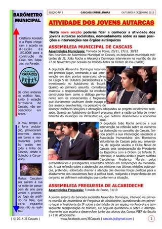 EDIÇÃO Nº 5 CASCAIS ENTRELINHAS OUTUBRO A DEZEMBRO 2013
| © 2014 JS Cascais | www.facebook.com/JSCascais | cascais.js@gmail.com | 2
BARÓMETRO
MUNICIPAL
O mau tempo e
a forte ondula-
ção, provocaram
enormes danos
em bares e res-
taurantes junto
às praias em
toda a linha de
Cascais, desde o
Guincho a Carca-
velos.
ATIVIDADE DOS JOVENS AUTARCAS
Nesta nova secção poderás ficar a conhecer a atividade dos
jovens autarcas socialistas, nomeadamente sobre as suas posi-
ções e intervenções nos órgãos autárquicos
ASSEMBLEIA MUNICIPAL DE CASCAIS
Assembleias Municipais: Tomada de Posse, 20/11, 27/11, 30/12
Nas Reuniões de Assembleia Municipal de Cascais, os deputados municipais mili-
tantes da JS, João Rocha e Alexandra Domingos intervieram na reunião de dia
27 de Novembro por ocasião do Período Antes da Ordem do Dia (PAOD).
A deputada Alexandra Domingos interveio
em primeiro lugar, centrando a sua inter-
venção em dois pontos essenciais: obras
do Largo 5 de Outubro (Alcabideche) e o
investimento no Autódromo do Estoril.
Quanto ao primeiro assunto, considerou
essencial a responsabilização da entidade
construtora bem como o diálogo perma-
nente com os comerciantes e fregueses
que diariamente usufruem deste espaço e
dos acessos envolventes, na perspetiva de
alcançar melhores soluções e alterações adequadas ao projeto inicialmente reali-
zado. Quanto ao Autódromo do Estoril procurou aferir a razão da falta de inves-
timento do município na infraestrutura, que outrora desenvolveu a economia
local.
O deputado João Rocha centrou a sua
intervenção na reflexão sobre os números
da abstenção no concelho de Cascais. Ini-
ciou porém a sua intervenção saudando a
Associação Humanitária dos Bombeiros
Voluntários de Cascais pelo seu aniversá-
rio, de seguida saudou o Clube Naval de
Cascais pela condecoração do Presidente
da República com a Ordem do Infante D.
Henrique, e saudou ainda o jovem surfista
Cascalense Frederico Morais pelos
extraordinários e prestigiantes resultados obtidos em competições da modalida-
de. A sua reflexão sobre a abstenção dos eleitores nas últimas eleições autárqui-
cas, pretendeu sobretudo chamar a atenção das diversas forças políticas para o
afastamento dos cascalenses face à política local, realçando a importância de em
conjunto se definirem estratégias que contornem a situação.
ASSEMBLEIA FREGUESIA DE ALCABIDECHE
Assembleias Freguesia: Tomada de Posse, 31/10
A jovem autarca da bancada socialista Alexandra Domingos, interveio na primei-
ra reunião de Assembleia de Freguesia de Alcabideche, questionando em primei-
ro lugar o Presidente da JF sobre a demolição de um espaço na Amoreira e con-
sequente reorganização de trânsito. De seguida questionou-o sobre o acompa-
nhamento que estaria a desenvolver junto dos alunos dos Cursos PIEF da Escola
2+3 de Alcabideche.
Cristiano Ronaldo
e a Pepsi chega-
ram a acordo na
d o a ç ã o d e
150.000€ para a
construção da
Casa dos Rapa-
zes, na Parede.
Os cinco andares
do edifício Nau,
junto à estação
ferroviária de
Cascais, vão ser
demolidos em
breve.
Muitos Cascalen-
ses saíram à rua
na noite de passa-
gem de ano para
verem o prometi-
do fogo de artifí-
cio na Baía, que
para espanto
geral não se reali-
zou.
 