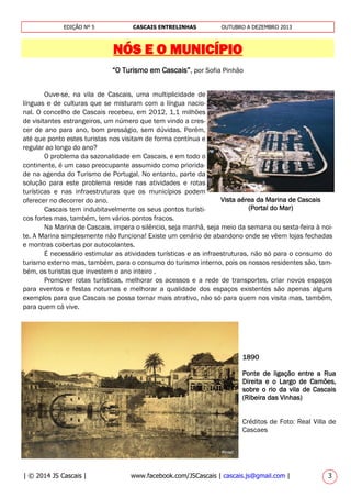 | © 2014 JS Cascais | www.facebook.com/JSCascais | cascais.js@gmail.com | 3
EDIÇÃO Nº 5 CASCAIS ENTRELINHAS OUTUBRO A DEZEMBRO 2013
NÓS E O MUNICÍPIO
“O Turismo em Cascais”, por Sofia Pinhão
Ouve-se, na vila de Cascais, uma multiplicidade de
línguas e de culturas que se misturam com a língua nacio-
nal. O concelho de Cascais recebeu, em 2012, 1,1 milhões
de visitantes estrangeiros, um número que tem vindo a cres-
cer de ano para ano, bom presságio, sem dúvidas. Porém,
até que ponto estes turistas nos visitam de forma contínua e
regular ao longo do ano?
O problema da sazonalidade em Cascais, e em todo o
continente, é um caso preocupante assumido como priorida-
de na agenda do Turismo de Portugal. No entanto, parte da
solução para este problema reside nas atividades e rotas
turísticas e nas infraestruturas que os municípios podem
oferecer no decorrer do ano.
Cascais tem indubitavelmente os seus pontos turísti-
cos fortes mas, também, tem vários pontos fracos.
Na Marina de Cascais, impera o silêncio, seja manhã, seja meio da semana ou sexta-feira à noi-
te. A Marina simplesmente não funciona! Existe um cenário de abandono onde se vêem lojas fechadas
e montras cobertas por autocolantes.
É necessário estimular as atividades turísticas e as infraestruturas, não só para o consumo do
turismo externo mas, também, para o consumo do turismo interno, pois os nossos residentes são, tam-
bém, os turistas que investem o ano inteiro .
Promover rotas turísticas, melhorar os acessos e a rede de transportes, criar novos espaços
para eventos e festas noturnas e melhorar a qualidade dos espaços existentes são apenas alguns
exemplos para que Cascais se possa tornar mais atrativo, não só para quem nos visita mas, também,
para quem cá vive.
Vista aérea da Marina de Cascais
(Portal do Mar)
1890
Ponte de ligação entre a Rua
Direita e o Largo de Camões,
sobre o rio da vila de Cascais
(Ribeira das Vinhas)
Créditos de Foto: Real Villa de
Cascaes
 
