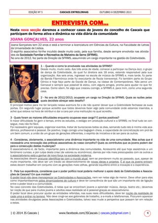| © 2014 JS Cascais | www.facebook.com/JSCascais | cascais.js@gmail.com | 4
EDIÇÃO Nº 5 CASCAIS ENTRELINHAS OUTUBRO A DEZEMBRO 2013
ENTREVISTA COM...
Nesta nova secção daremos a conhecer casos de jovens do concelho de Cascais que
participam de forma ativa e dinâmica na vida diária da comunidade
JOANA GONÇALVES, 22 anos
Joana Gonçalves tem 22 anos e está a terminar a licenciatura em Ciências da Cultura, na Faculdade de Letras
da Universidade de Lisboa.
O espírito associativo foi-lhe incutido desde muito cedo, pela sua família, desde sempre envolvida nas ativida-
des da Sociedade Familiar e Recreativa da Malveira da Serra (SFRMS).
No ano de 2012, fez parte da Direção da SFRMS, assumindo um cargo importante na gestão do Coletividade.
1 – Quando e como te envolveste nas atividades da SFRMS?
Desde muito, muito cedo. Aos três anos de idade, comecei a participar na Dança-Jazz, o grupo
de dança da Coletividade, do qual fui diretora aos 18 anos, estando responsável pela sua
organização. Aos seis anos, ingressei na escola de música da SFRMS e, mais tarde, fiz parte
da Banda Filarmónica onde fui executante de flauta transversal. Fiz também parte do Grupo
Cénico e hoje faço parte da Escola de Dança, na classe de Contemporâneo. Não perco um
Carnaval e sempre que possível lá estou, com alguns amigos, pronta para ajudar no que for
preciso. Como vêem, foi algo que cresceu comigo, a SFRMS é, para mim, como uma segunda
casa.
2 - No ano de 2012/2013, ocupaste um cargo na Direção da SFRMS. Quais as razões pelas
quais decidiste abraçar este desafio?
O principal motivo para me ter lançado nessa aventura foi o de não querer deixar que a Coletividade fechasse as suas
portas. Em segundo lugar porque acredito que todos devemos fazer algo pela comunidade onde estamos inseridos, e
achei que estava na hora de retribuir e dar a cara por uma instituição na qual acredito.
3 - Quais foram as maiores dificuldades enquanto ocupavas esse cargo? E pontos positivos?
A maior dificuldade foi gerir o tempo, entre os estudos, o estágio em produção cultural e a SFRMS; no final tudo se con-
segue, mas não foi fácil.
Foi necessário gerir equipas, organizar eventos, tratar de burocracias todos os dias, somando tudo isto à minha vida aca-
démica, profissional e pessoal. De positivo, trago comigo uma bagagem cheia, a capacidade de concretização em prol de
um bem comum, a união de um grupo de gerações diferentes, o espírito de iniciativa e de ser para os outros.
4 - Consideras, obviamente, o associativismo uma dinâmica importante na vida de uma comunidade. Mas achas que é
necessária uma renovação das práticas associativas do nosso concelho? Quais os contributos que os jovens podem dar
para a consecução destas mudanças?
O associativismo é, de facto, importante para a dinâmica das comunidades. Acrescento até que hoje assistimos a um
fenómeno curioso, e por culpa desta crise (de valores ou económica), damos por nós mais preocupados com os outros e
o associativismo está a ganhar de novo força na sociedade moderna.
As associações devem procurar identificar-se com o mundo atual, sem se prenderem muito ao passado, que, apesar de
muito importante, não deve ser um travão ao desenvolvimento de novas ideias e projetos. É aí que os jovens entram:
estes devem trabalhar em conjunto com as gerações mais velhas, gerando equilíbrio entre a inovação e a experiência.
5 - Pela tua experiência, consideras que o poder político local poderia melhorar o apoio dado às Coletividades e Associa-
ções de Cascais? Em que moldes?
O poder local não deve menosprezar as Coletividades e Associações, nem ver nelas algo de menor. Deve olhar para elas
como importantíssimos pólos dinamizadores de cultura e deve ter consciência de que são um importante elo de ligação
entre o poder local e a comunidade.
No caso concreto das Coletividades, é nelas que se encontram jovens a aprender música, dança, teatro etc.; devemos
ter noção de que para muitos jovens e adultos essa realidade só é possível graças ao associativismo.
O poder local deve procurar ajudar as entidades referidas, nas suas reais dificuldades, deve ter noção da realidade de
cada uma e entrar no terreno. Não deve cingir-se aos gabinetes de trabalho, a e-mails e telefonemas. Procurem aparecer
nas atividades divulgadas pelas Associações e Coletividades, talvez isso mude a perspetiva que possam ter em relação
a estas.
 
