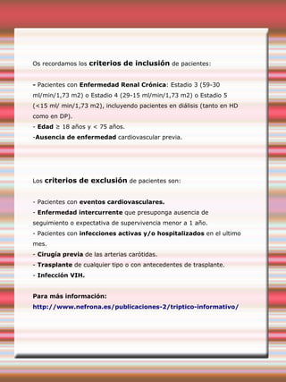 Os recordamos los criterios de inclusión de pacientes:
- Pacientes con Enfermedad Renal Crónica: Estadio 3 (59-30
ml/min/1,73 m2) o Estadio 4 (29-15 ml/min/1,73 m2) o Estadio 5
(<15 ml/ min/1,73 m2), incluyendo pacientes en diálisis (tanto en HD
como en DP).
- Edad ≥ 18 años y < 75 años.
-Ausencia de enfermedad cardiovascular previa.
Los criterios de exclusión de pacientes son:
- Pacientes con eventos cardiovasculares.
- Enfermedad intercurrente que presuponga ausencia de
seguimiento o expectativa de supervivencia menor a 1 año.
- Pacientes con infecciones activas y/o hospitalizados en el ultimo
mes.
- Cirugía previa de las arterias carótidas.
- Trasplante de cualquier tipo o con antecedentes de trasplante.
- Infección VIH.
Para más información:
http://www.nefrona.es/publicaciones-2/triptico-informativo/
 