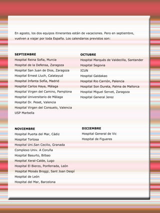 En agosto, los dos equipos itinerantes están de vacaciones. Pero en septiembre,
vuelven a viajar por toda España. Los calendarios previstos son:
SEPTIEMBRE
Hospital Reina Sofia, Murcia
Hospital de la Defensa, Zaragoza
Hospital San Juan de Dios, Zaragoza
Hospital Ernest Lluch, Calatayud
Hospital Infanta Sofía, Madrid
Hospital Carlos Haya, Málaga
Hospital Virgen del Camino, Pamplona
Hospital Universitario de Málaga
Hospital Dr. Peset, Valencia
Hospital Virgen del Consuelo, Valencia
USP Marbella
NOVIEMBRE
Hospital Puerta del Mar, Cádiz
Hospital Tortosa
Hospital Uni.San Cecilio, Granada
Complexo Univ. A Coruña
Hospital Basurto, Bilbao
Hospital Xeral-Calde, Lugo
Hospital El Bierzo, Ponferrada, León
Hospital Moisés Broggi, Sant Joan Despí
Hospital de León
Hospital del Mar, Barcelona
OCTUBRE
Hospital Marqués de Valdecilla, Santander
Hospital Segovia
ICUN
Hospital Galdakao
Hospital Rio Carrión, Palencia
Hospital Son Dureta, Palma de Mallorca
Hospital Miguel Servet, Zaragoza
Hospital General Jerez
DICIEMBRE
Hospital General de Vic
Hospital de Figueres
 