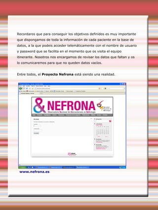 Recordaros que para conseguir los objetivos definidos es muy importante
que dispongamos de toda la información de cada paciente en la base de
datos, a la que podeis acceder telemáticamente con el nombre de usuario
y password que se facilita en el momento que os visita el equipo
itinerante. Nosotros nos encargamos de revisar los datos que faltan y os
lo comunicaremos para que no queden datos vacíos.
Entre todos, el Proyecto Nefrona está siendo una realidad.
www.nefrona.es
 