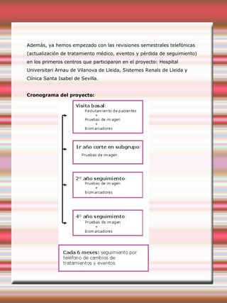 Además, ya hemos empezado con las revisiones semestrales telefónicas
(actualización de tratamiento médico, eventos y pérdida de seguimiento)
en los primeros centros que participaron en el proyecto: Hospital
Universitari Arnau de Vilanova de Lleida, Sistemes Renals de Lleida y
Clínica Santa Isabel de Sevilla.
Cronograma del proyecto:
 