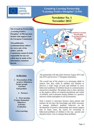 Grundtvig Learning Partnership
”Learning Positive Discipline” (LPD)

Newsletter No. 1
November 2013
The Grundtvig Partnership
„Learning Positive
Discipline” (LPD) has been
funded with support from
the European Commission.
This publication
[communication] reflects
the views only of the
author, and the
Commission cannot be held
responsible for any use
which may be made of the
information contained
therein.

In this issue:
1. Presentation of the
project: Objectives
Target groups
Activities
End product
2. Partners
3. First meeting
(Vaslui, Romania):
Objectives
Activities
Evaluation
4.Next meeting

The partnership will take place between August 2013 and
July 2015 and involves 11 European institutions.
The overall aim of the project is to encourage adults to
analyze how they relate to children and students to
discover a wider range of tools and methods to solve
behavioral problems of children based on communication
and positive discipline. The project aims to draw attention
to the negative effects of corporal punishment and verbal
of children, and to promote raising children in a positive
and non-violent atmosphere in all environments.
Such a project is necessary because many parents and
teachers do not have the knowledge and skills necessary
to manage children's problem behaviors on the
development of positive relationships and mutual support
and, in many cases, the source for worsening of
behavioral problems of children is the way parents and
educators know how to manage these problems.

Page | 1

 