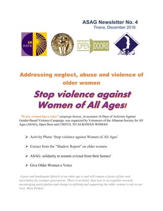 ASAG Newsletter No. 4
Tirana, December 2016
Addressing neglect, abuse and violence of
older women
“Every woman has a voice” campaign themes, in occasion 16 Days of Activism Against
Gender-Based Violence Campaign, was organized by Volunteers of the Albanian Society for All
Ages (ASAG), Open Door and USEFUL TO ALBANIAN WOMAN.
 Activity Photo ‘Stop violence against Women of All Ages’
 Extract from the "Shadow Report" on older women.
 ASAG: solidarity to tenants evicted from their homes!
 Give Older Women a Voice
A poor and inadequate lifestyle at an older age is and will remain a factor of fear and
uncertainty for younger generations. There is no better than now to act together towards
encouraging participation and change in defining and supporting the older woman’s role in our
lives. Mira Pirdeni
 