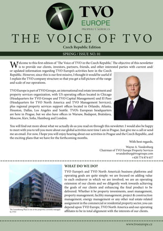T H E VOIC E OF T VO                                             Czech Republic Edition
                                                                  SPRING / ISSUE NO. 01


W      elcome to this first edition of ‘The Voice of TVO in the Czech Republic’. The objective of this newsletter
       is to provide our clients, investors, partners, friends, and other interested parties with current and/
or updated information regarding TVO Europe’s activities here in the Czech
Republic. However, since this is our first missive, I thought it would be useful if
I explain the TVO company structure so that you get a full picture of the range
and scale of our operations.

TVO Europe is part of TVO Groupe, an international real estate investment and
property services organization, with US operating offices located in Chicago
(Headquarters for TVO Groupe and TVO Capital Management) and El Paso
(Headquarters for TVO North America and TVO Management Services),
plus regional property services support offices located in Orlando, Atlanta,
Houston, Dallas, Los Angeles and Seattle. TVO’s European headquarters
are here in Prague, but we also have offices in Warsaw, Budapest, Bratislava,
Moscow, Kiev, Sofia, Hamburg and London.

You will find out more about what we actually do as you read on through this newsletter. I would also be happy
to meet with you to tell you more about our global activities next time I am in Prague. Just give me a call or send
me an email. For now, I hope you will enjoy hearing about our activities in Prague and the Czech Republic, and
the exciting plans that we have for the forthcoming months.
                                                                                                With best regards,
                                                                                                                Wayne A. Vandenburg
                                                                                              Chairman of TVO Europe Property Services
                                                                                                          wvandenburg@tvogroupe.com
                                                                                                                     +420 774 874 657

                                                                  WHAT DO WE DO?
                                                                  TVO Europe’s and TVO North America’s business platforms and
                                                                  operating goals are quite simple: we are focused on adding value
                                                                  to each endeavor in which we are involved; we are an operating
                                                                  extension of our clients and we diligently work towards achieving
                                                                  the goals of our clients and enhancing the final product to be
                                                                  delivered. Whether it be property investments, asset management,
                                                                  property management, facility management, project & construction
                                                                  management, energy management or any other real estate-related
                                                                  assignment in the commercial or residential property sector, you can
                                                                  depend upon TVO Europe, TVO North America and our operating
The Luxembourg Plaza is one of the properties currently managed
by TVO                                                            affiliates to be in total alignment with the interests of our clients.



                                                                                                                   www.tvoeurope.cz
 