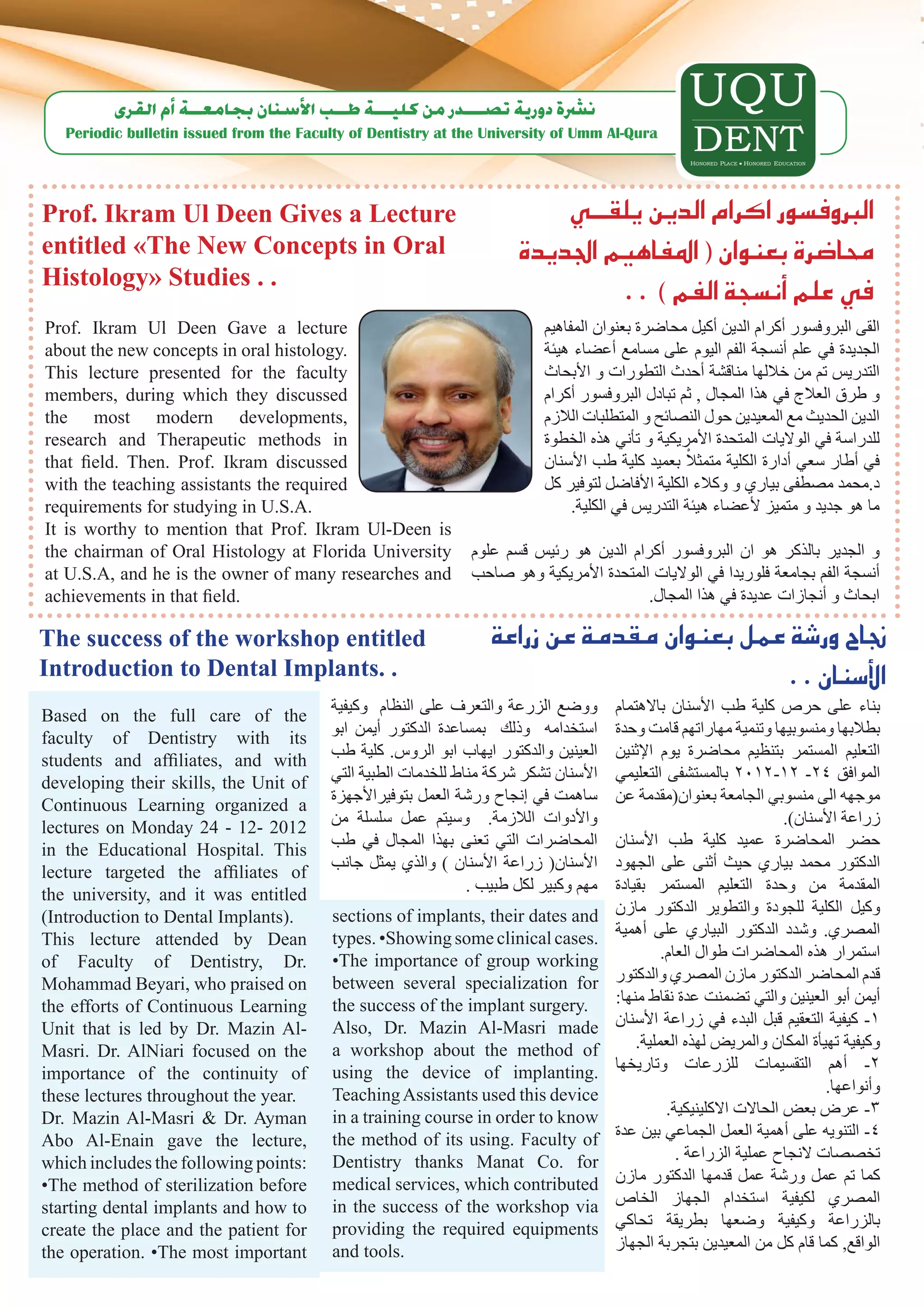 ‫ن�رشة دورية ت�صـــدر من كليـــة طــب الأ�سنان بجامعــة �أم القرى‬
   Periodic bulletin issued from the Faculty of Dentistry at the University of Umm Al-Qura




Prof. Ikram Ul Deen Gives a Lecture                                        ‫الربوف�سور اكرام الدين يلقـــي‬
entitled «The New Concepts in Oral                                     ‫حما�ضرة بعنوان ( املفاهيم اجلديدة‬
Histology» Studies . .
                                                                                . . ) ‫يف علم �أن�سجة الفم‬
Prof. Ikram Ul Deen Gave a lecture                                         ‫القى البروفسور أكرام الدين أكيل محاضرة بعنوان المفاهيم‬
about the new concepts in oral histology.                                  ‫الجديدة في علم أنسجة الفم اليوم على مسامع أعضاء هيئة‬
This lecture presented for the faculty                                     ‫التدريس تم من خاللها مناقشة أحدث التطورات و األبحاث‬
members, during which they discussed                                       ‫و طرق العالج في هذا المجال , ثم تبادل البروفسور أكرام‬
the most modern developments,                                              ‫الدين الحديث مع المعيدين حول النصائح و المتطلبات الالزم‬
research and Therapeutic methods in                                        ‫للدراسة في الواليات المتحدة األمريكية و تأني هذه الخطوة‬
that field. Then. Prof. Ikram discussed                                                            ْ
                                                                           ‫في أطار سعي أدارة الكلية متمثال بعميد كلية طب األسنان‬
with the teaching assistants the required                                  ‫د.محمد مصطفى بياري و وكالء الكلية األفاضل لتوفير كل‬
requirements for studying in U.S.A.                                             .‫ما هو جديد و متميز ألعضاء هيئة التدريس في الكلية‬
It is worthy to mention that Prof. Ikram Ul-Deen is
the chairman of Oral Histology at Florida University            ‫و الجدير بالذكر هو ان البروفسور أكرام الدين هو رئيس قسم علوم‬
at U.S.A, and he is the owner of many researches and            ‫أنسجة الفم بجامعة فلوريدا في الواليات المتحدة األمريكية وهو صاحب‬
achievements in that field.                                                               .‫ابحاث و أنجازات عديدة في هذا المجال‬

The success of the workshop entitled                               ‫جناح ور�شة عمل بعنوان مقدمة عن زراعة‬
Introduction to Dental Implants. .                                                           . . ‫الأ�سنان‬
Based on the full care of the             ‫ووضع الزرعة والتعرف على النظام وكيفية‬        ‫بناء على حرص كلية طب األسنان باالهتمام‬
faculty of Dentistry with its             ‫استخدامه وذلك بمساعدة الدكتور أيمن ابو‬       ‫بطالبها ومنسوبيها وتنمية مهاراتهم قامت وحدة‬
students and affiliates, and with         ‫العينين والدكتور ايهاب ابو الروس. كلية طب‬    ‫التعليم المستمر بتنظيم محاضرة يوم اإلثنين‬
developing their skills, the Unit of      ‫األسنان تشكر شركة مناط للخدمات الطبية التي‬   ‫الموافق 42- 21-2102 بالمستشفى التعليمي‬
Continuous Learning organized a           ‫ساهمت في إنجاح ورشة العمل بتوفيراألجهزة‬      ‫موجهه الى منسوبي الجامعة بعنوان(مقدمة عن‬
lectures on Monday 24 - 12- 2012          ‫واألدوات الالزمة. وسيتم عمل سلسلة من‬                                        .)‫زراعة األسنان‬
in the Educational Hospital. This         ‫المحاضرات التي تعنى بهذا المجال في طب‬        ‫حضر المحاضرة عميد كلية طب األسنان‬
lecture targeted the affiliates of        ‫األسنان( زراعة األسنان ) والذي يمثل جانب‬     ‫الدكتور محمد بياري حيث أثنى على الجهود‬
the university, and it was entitled                             . ‫مهم وكبير لكل طبيب‬   ‫المقدمة من وحدة التعليم المستمر بقيادة‬
(Introduction to Dental Implants).        sections of implants, their dates and        ‫وكيل الكلية للجودة والتطوير الدكتور مازن‬
This lecture attended by Dean             types. •Showing some clinical cases.         ‫المصري. وشدد الدكتور البياري على أهمية‬
of Faculty of Dentistry, Dr.              •The importance of group working                      .‫استمرار هذه المحاضرات طوال العام‬
Mohammad Beyari, who praised on           between several specialization for           ‫قدم المحاضر الدكتور مازن المصري والدكتور‬
the efforts of Continuous Learning        the success of the implant surgery.          :‫أيمن أبو العينين والتي تضمنت عدة نقاط منها‬
Unit that is led by Dr. Mazin Al-         Also, Dr. Mazin Al-Masri made                ‫1- كيفية التعقيم قبل البدء في زراعة األسنان‬
Masri. Dr. AlNiari focused on the         a workshop about the method of                   .‫وكيفية تهيأة المكان والمريض لهذه العملية‬
importance of the continuity of           using the device of implanting.              ‫2- أهم التقسيمات للزرعات وتاريخها‬
these lectures throughout the year.       Teaching Assistants used this device                                               .‫وأنواعها‬
Dr. Mazin Al-Masri & Dr. Ayman            in a training course in order to know                  .‫3- عرض بعض الحاالت االكلينيكية‬
Abo Al-Enain gave the lecture,            the method of its using. Faculty of          ‫4- التنويه على أهمية العمل الجماعي بين عدة‬
which includes the following points:      Dentistry thanks Manat Co. for                           . ‫تخصصات النجاح عملية الزراعة‬
•The method of sterilization before       medical services, which contributed          ‫كما تم عمل ورشة عمل قدمها الدكتور مازن‬
starting dental implants and how to       in the success of the workshop via           ‫المصري لكيفية استخدام الجهاز الخاص‬
create the place and the patient for      providing the required equipments            ‫بالزراعة وكيفية وضعها بطريقة تحاكي‬
the operation. •The most important        and tools.                                   ‫الواقع, كما قام كل من المعيدين بتجربة الجهاز‬
 