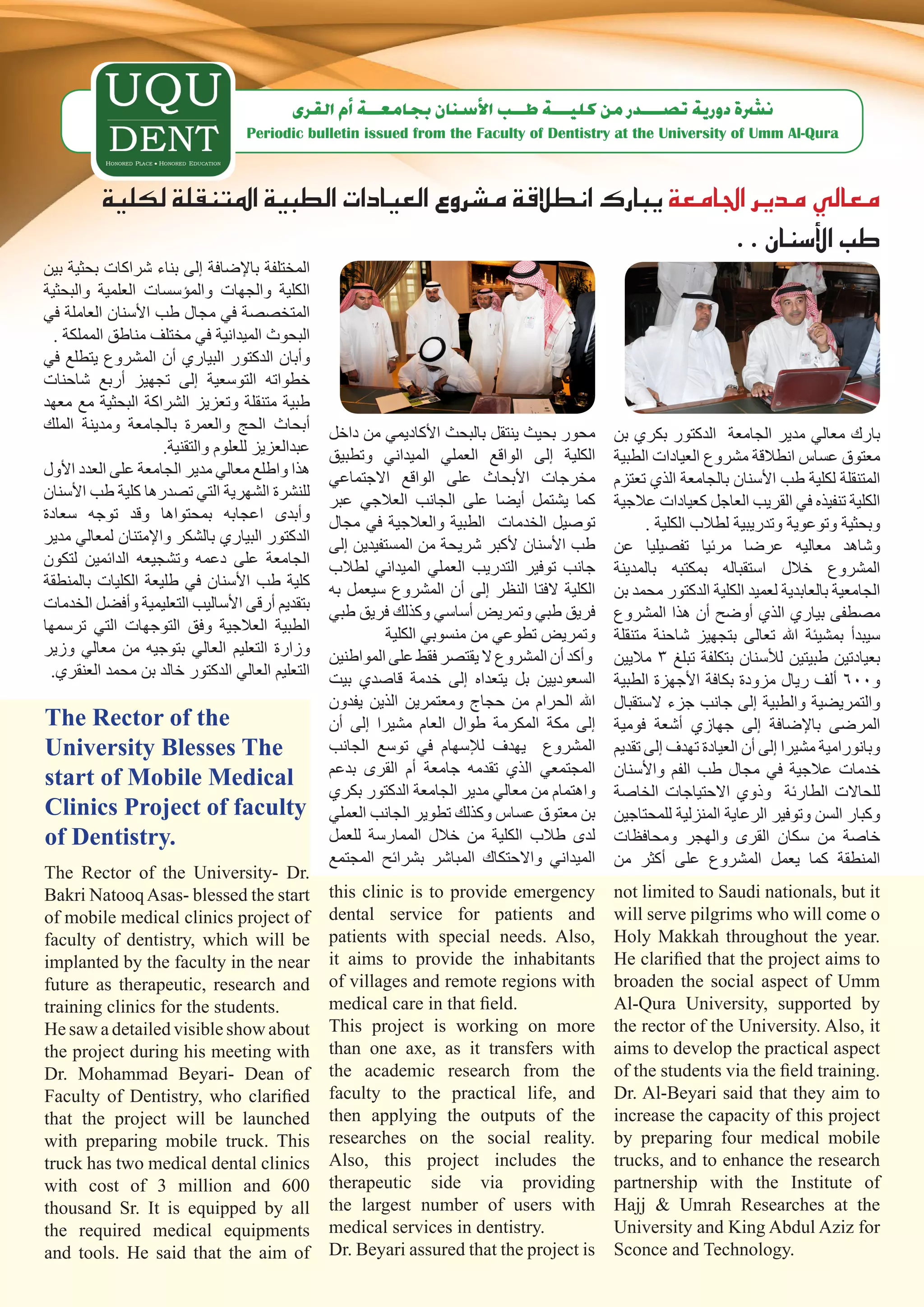 ‫ن�رشة دورية ت�صـــدر من كليـــة طــب الأ�سنان بجامعــة �أم القرى‬
                                   ‫‪Periodic bulletin issued from the Faculty of Dentistry at the University of Umm Al-Qura‬‬



          ‫معايل مدير اجلامعة يبارك انطالقة م�شروع العيادات الطبية املتنقلة لكلية‬
                                                                    ‫طب الأ�سنان . .‬
‫المختلفة باإلضافة إلى بناء شراكات بحثية بين‬
‫الكلية والجهات والمؤسسات العلمية والبحثية‬
‫المتخصصة في مجال طب األسنان العاملة في‬
  ‫البحوث الميدانية في مختلف مناطق المملكة .‬
‫وأبان الدكتور البياري أن المشروع يتطلع في‬
‫خطواته التوسعية إلى تجهيز أربع شاحنات‬
‫طبية متنقلة وتعزيز الشراكة البحثية مع معهد‬
‫أبحاث الحج والعمرة بالجامعة ومدينة الملك‬         ‫محور بحيث ينتقل بالبحث األكاديمي من داخل‬     ‫بارك معالي مدير الجامعة الدكتور بكري بن‬
                    ‫عبدالعزيز للعلوم والتقنية.‬   ‫الكلية إلى الواقع العملي الميداني وتطبيق‬     ‫معتوق عساس انطالقة مشروع العيادات الطبية‬
‫هذا واطلع معالي مدير الجامعة على العدد األول‬     ‫مخرجات األبحاث على الواقع االجتماعي‬          ‫المتنقلة لكلية طب األسنان بالجامعة الذي تعتزم‬
‫للنشرة الشهرية التي تصدرها كلية طب األسنان‬       ‫كما يشتمل أيضا على الجانب العالجي عبر‬        ‫الكلية تنفيذه في القريب العاجل كعيادات عالجية‬
‫وأبدى اعجابه بمحتواها وقد توجه سعادة‬             ‫توصيل الخدمات الطبية والعالجية في مجال‬             ‫وبحثية وتوعوية وتدريبية لطالب الكلية .‬
‫الدكتور البياري بالشكر واإلمتنان لمعالي مدير‬     ‫طب األسنان ألكبر شريحة من المستفيدين إلى‬     ‫وشاهد معاليه عرضا مرئيا تفصيليا عن‬
‫الجامعة على دعمه وتشجيعه الدائمين لتكون‬          ‫جانب توفير التدريب العملي الميداني لطالب‬     ‫المشروع خالل استقباله بمكتبه بالمدينة‬
‫كلية طب األسنان في طليعة الكليات بالمنطقة‬        ‫الكلية الفتا النظر إلى أن المشروع سيعمل به‬   ‫الجامعية بالعابدية لعميد الكلية الدكتور محمد بن‬
‫بتقديم أرقى األساليب التعليمية وأفضل الخدمات‬     ‫فريق طبي وتمريض أساسي وكذلك فريق طبي‬         ‫مصطفى بياري الذي أوضح أن هذا المشروع‬
‫الطبية العالجية وفق التوجهات التي ترسمها‬                   ‫وتمريض تطوعي من منسوبي الكلية‬      ‫سيبدأ بمشيئة اهلل تعالى بتجهيز شاحنة متنقلة‬
‫وزارة التعليم العالي بتوجيه من معالي وزير‬        ‫وأكد أن المشروع ال يقتصر فقط على المواطنين‬   ‫بعيادتين طبيتين لألسنان بتكلفة تبلغ 3 ماليين‬
 ‫التعليم العالي الدكتور خالد بن محمد العنقري.‬    ‫السعوديين بل يتعداه إلى خدمة قاصدي بيت‬       ‫و006 ألف ريال مزودة بكافة األجهزة الطبية‬
                                                 ‫اهلل الحرام من حجاج ومعتمرين الذين يفدون‬     ‫والتمريضية والطبية إلى جانب جزء الستقبال‬
‫‪The Rector of the‬‬                                ‫إلى مكة المكرمة طوال العام مشيرا إلى أن‬      ‫المرضى باإلضافة إلى جهازي أشعة فومية‬
‫‪University Blesses The‬‬                           ‫المشروع يهدف لإلسهام في توسع الجانب‬          ‫وبانورامية مشيرا إلى أن العيادة تهدف إلى تقديم‬
                                                 ‫المجتمعي الذي تقدمه جامعة أم القرى بدعم‬      ‫خدمات عالجية في مجال طب الفم واألسنان‬
‫‪start of Mobile Medical‬‬
                                                 ‫واهتمام من معالي مدير الجامعة الدكتور بكري‬   ‫للحاالت الطارئة وذوي االحتياجات الخاصة‬
‫‪Clinics Project of faculty‬‬                       ‫بن معتوق عساس وكذلك تطوير الجانب العملي‬      ‫وكبار السن وتوفير الرعاية المنزلية للمحتاجين‬
‫.‪of Dentistry‬‬                                    ‫لدى طالب الكلية من خالل الممارسة للعمل‬       ‫خاصة من سكان القرى والهجر ومحافظات‬
                                                 ‫الميداني واالحتكاك المباشر بشرائح المجتمع‬    ‫المنطقة كما يعمل المشروع على أكثر من‬
‫.‪The Rector of the University- Dr‬‬
‫‪Bakri Natooq Asas- blessed the start‬‬             ‫‪this clinic is to provide emergency‬‬          ‫‪not limited to Saudi nationals, but it‬‬
‫‪of mobile medical clinics project of‬‬             ‫‪dental service for patients and‬‬              ‫‪will serve pilgrims who will come o‬‬
‫‪faculty of dentistry, which will be‬‬              ‫,‪patients with special needs. Also‬‬           ‫.‪Holy Makkah throughout the year‬‬
‫‪implanted by the faculty in the near‬‬             ‫‪it aims to provide the inhabitants‬‬           ‫‪He clarified that the project aims to‬‬
‫‪future as therapeutic, research and‬‬              ‫‪of villages and remote regions with‬‬          ‫‪broaden the social aspect of Umm‬‬
‫.‪training clinics for the students‬‬               ‫.‪medical care in that field‬‬                  ‫‪Al-Qura University, supported by‬‬
‫‪He saw a detailed visible show about‬‬             ‫‪This project is working on more‬‬              ‫‪the rector of the University. Also, it‬‬
‫‪the project during his meeting with‬‬              ‫‪than one axe, as it transfers with‬‬           ‫‪aims to develop the practical aspect‬‬
‫‪Dr. Mohammad Beyari- Dean of‬‬                     ‫‪the academic research from the‬‬               ‫.‪of the students via the field training‬‬
‫‪Faculty of Dentistry, who clarified‬‬              ‫‪faculty to the practical life, and‬‬           ‫‪Dr. Al-Beyari said that they aim to‬‬
‫‪that the project will be launched‬‬                ‫‪then applying the outputs of the‬‬             ‫‪increase the capacity of this project‬‬
‫‪with preparing mobile truck. This‬‬                ‫.‪researches on the social reality‬‬            ‫‪by preparing four medical mobile‬‬
‫‪truck has two medical dental clinics‬‬             ‫‪Also, this project includes the‬‬              ‫‪trucks, and to enhance the research‬‬
‫006 ‪with cost of 3 million and‬‬                   ‫‪therapeutic side via providing‬‬               ‫‪partnership with the Institute of‬‬
‫‪thousand Sr. It is equipped by all‬‬               ‫‪the largest number of users with‬‬             ‫‪Hajj & Umrah Researches at the‬‬
‫‪the required medical equipments‬‬                  ‫.‪medical services in dentistry‬‬               ‫‪University and King Abdul Aziz for‬‬
‫‪and tools. He said that the aim of‬‬               ‫‪Dr. Beyari assured that the project is‬‬       ‫.‪Sconce and Technology‬‬
 