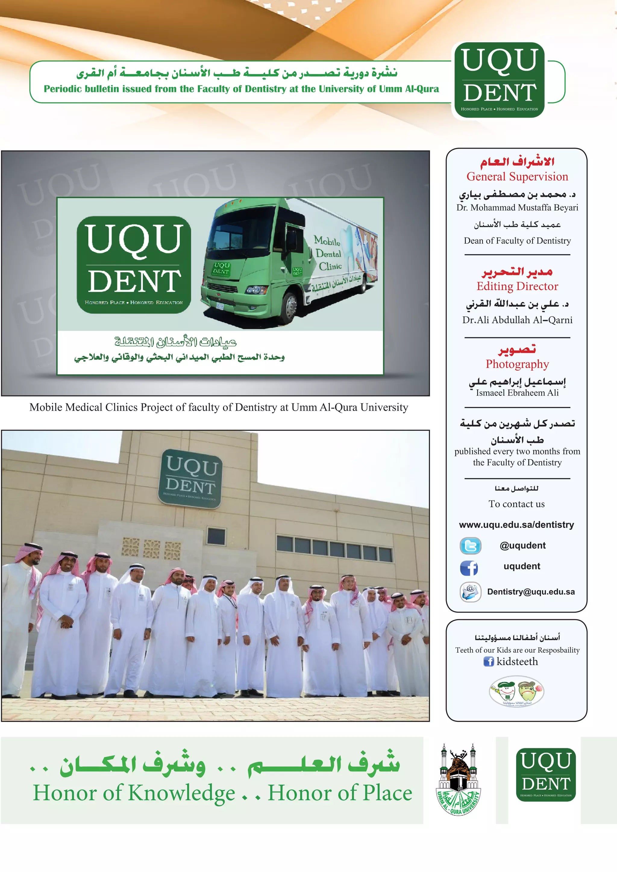 ‫ن�رشة دورية ت�صـــدر من كليـــة طــب الأ�سنان بجامعــة �أم القرى‬
   Periodic bulletin issued from the Faculty of Dentistry at the University of Umm Al-Qura




                                                                                                  ‫اال�رشاف العام‬
                                                                                                General Supervision
                                                                                              ‫د. حممد بن م�صطفى بياري‬
                                                                                             Dr. Mohammad Mustaffa Beyari
                                                                                                  ‫عميد كلية طب الأ�سنان‬
                                                                                               Dean of Faculty of Dentistry


                                                                                                    ‫مدير التحرير‬
                                                                                                   Editing Director
                                                                                                ‫د. علي بن عبداهلل القرين‬
                                                                                               Dr.Ali Abdullah Al-Qarni

                                                                                                        ‫ت�صوير‬
                                                                                                      Photography
                                                                                                 ‫�إ�سماعيل �إبراهيم علي‬
                                                                                                   Ismaeel Ebraheem Ali
Mobile Medical Clinics Project of faculty of Dentistry at Umm Al-Qura University
                                                                                              ‫ت�صدر كل �شهرين من كلية‬
                                                                                                        ‫طب الأ�سنان‬
                                                                                             published every two months from
                                                                                                  the Faculty of Dentistry

                                                                                                         ‫للتوا�صل معنا‬

                                                                                                       To contact us
                                                                                              www.uqu.edu.sa/dentistry

                                                                                                           @
                                                                                                           ‫ ‏‬uqudent

                                                                                                            uqudent

                                                                                                       Dentistry@uqu.edu.sa




                                                                                                   ‫�أ�سنان �أطفالنا م�س�ؤوليتنا‬
                                                                                             Teeth of our Kids are our Resposbaility
                                                                                                          kidsteeth




. . ‫�رشف العلــــم . . و�رشف املكــان‬
Honor of Knowledge . . Honor of Place
 