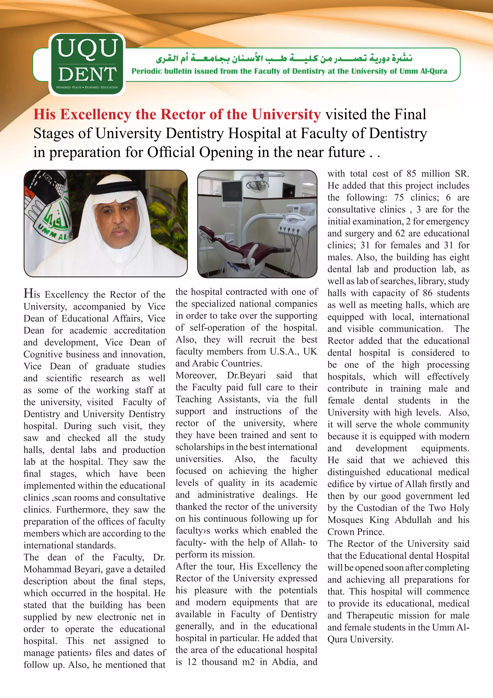 ‫ن�رشة دورية ت�صـــدر من كليـــة طــب الأ�سنان بجامعــة �أم القرى‬
                            Periodic bulletin issued from the Faculty of Dentistry at the University of Umm Al-Qura




  His Excellency the Rector of the University visited the Final
  Stages of University Dentistry Hospital at Faculty of Dentistry
  in preparation for Official Opening in the near future . .
                                                                                 with total cost of 85 million SR.
                                                                                 He added that this project includes
                                                                                 the following: 75 clinics; 6 are
                                                                                 consultative clinics , 3 are for the
                                                                                 initial examination, 2 for emergency
                                                                                 and surgery and 62 are educational
                                                                                 clinics; 31 for females and 31 for
                                                                                 males. Also, the building has eight
                                                                                 dental lab and production lab, as
                                                                                 well as lab of searches, library, study
His   Excellency the Rector of the      the hospital contracted with one of      halls with capacity of 86 students
University, accompanied by Vice         the specialized national companies       as well as meeting halls, which are
Dean of Educational Affairs, Vice       in order to take over the supporting     equipped with local, international
Dean for academic accreditation         of self-operation of the hospital.       and visible communication. The
and development, Vice Dean of           Also, they will recruit the best         Rector added that the educational
Cognitive business and innovation,      faculty members from U.S.A., UK          dental hospital is considered to
Vice Dean of graduate studies           and Arabic Countries.                    be one of the high processing
and scientific research as well         Moreover, Dr.Beyari said that            hospitals, which will effectively
as some of the working staff at         the Faculty paid full care to their      contribute in training male and
the university, visited Faculty of      Teaching Assistants, via the full        female dental students in the
Dentistry and University Dentistry      support and instructions of the          University with high levels. Also,
hospital. During such visit, they       rector of the university, where          it will serve the whole community
saw and checked all the study           they have been trained and sent to       because it is equipped with modern
halls, dental labs and production       scholarships in the best international   and development equipments.
lab at the hospital. They saw the       universities. Also, the faculty          He said that we achieved this
final stages, which have been           focused on achieving the higher          distinguished educational medical
implemented within the educational      levels of quality in its academic        edifice by virtue of Allah firstly and
clinics ,scan rooms and consultative    and administrative dealings. He          then by our good government led
clinics. Furthermore, they saw the      thanked the rector of the university     by the Custodian of the Two Holy
preparation of the offices of faculty   on his continuous following up for       Mosques King Abdullah and his
members which are according to the      faculty›s works which enabled the        Crown Prince.
international standards.                faculty- with the help of Allah- to      The Rector of the University said
The dean of the Faculty, Dr.            perform its mission.                     that the Educational dental Hospital
Mohammad Beyari, gave a detailed        After the tour, His Excellency the       will be opened soon after completing
description about the final steps,      Rector of the University expressed       and achieving all preparations for
which occurred in the hospital. He      his pleasure with the potentials         that. This hospital will commence
stated that the building has been       and modern equipments that are           to provide its educational, medical
supplied by new electronic net in       available in Faculty of Dentistry        and Therapeutic mission for male
order to operate the educational        generally, and in the educational        and female students in the Umm Al-
hospital. This net assigned to          hospital in particular. He added that    Qura University.
manage patients› files and dates of     the area of the educational hospital
follow up. Also, he mentioned that      is 12 thousand m2 in Abdia, and
 