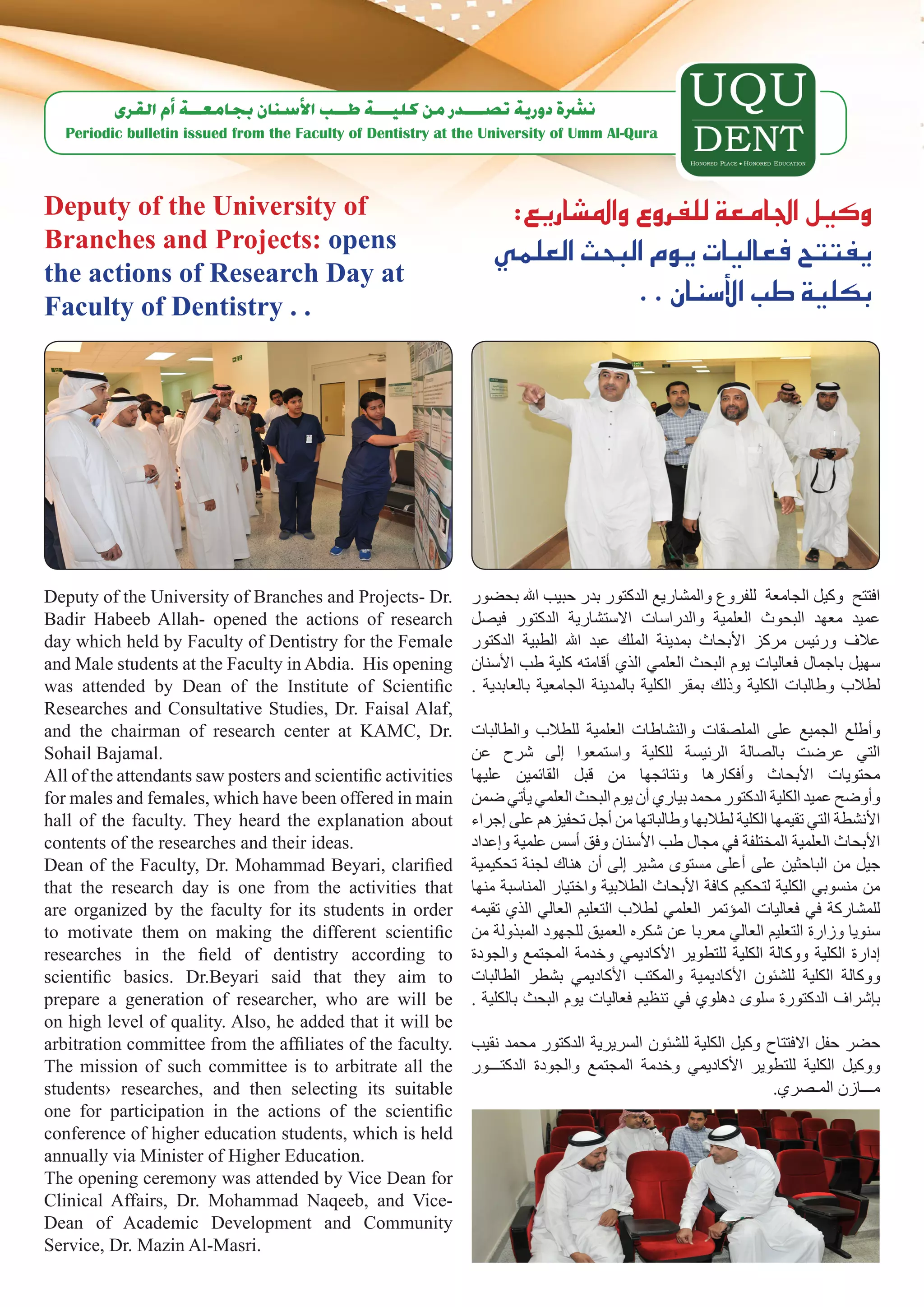 ‫ن�رشة دورية ت�صـــدر من كليـــة طــب الأ�سنان بجامعــة �أم القرى‬
   Periodic bulletin issued from the Faculty of Dentistry at the University of Umm Al-Qura



Deputy of the University of                                       :‫وكيل اجلامعة للفروع وامل�شاريع‬
Branches and Projects: opens                                     ‫يفتتح فعاليات يوم البحث العلمي‬
the actions of Research Day at
Faculty of Dentistry . .
                                                                              . . ‫بكلية طب الأ�سنان‬




Deputy of the University of Branches and Projects- Dr.        ‫افتتح وكيل الجامعة للفروع والمشاريع الدكتور بدر حبيب اهلل بحضور‬
Badir Habeeb Allah- opened the actions of research            ‫عميد معهد البحوث العلمية والدراسات االستشارية الدكتور فيصل‬
day which held by Faculty of Dentistry for the Female         ‫عالف ورئيس مركز األبحاث بمدينة الملك عبد اهلل الطبية الدكتور‬
and Male students at the Faculty in Abdia. His opening        ‫سهيل باجمال فعاليات يوم البحث العلمي الذي أقامته كلية طب األسنان‬
was attended by Dean of the Institute of Scientific           . ‫لطالب وطالبات الكلية وذلك بمقر الكلية بالمدينة الجامعية بالعابدية‬
Researches and Consultative Studies, Dr. Faisal Alaf,
and the chairman of research center at KAMC, Dr.              ‫وأطلع الجميع على الملصقات والنشاطات العلمية للطالب والطالبات‬
Sohail Bajamal.                                               ‫التي عرضت بالصالة الرئيسة للكلية واستمعوا إلى شرح عن‬
All of the attendants saw posters and scientific activities   ‫محتويات األبحاث وأفكارها ونتائجها من قبل القائمين عليها‬
for males and females, which have been offered in main        ‫وأوضح عميد الكلية الدكتور محمد بياري أن يوم البحث العلمي يأتي ضمن‬
hall of the faculty. They heard the explanation about         ‫األنشطة التي تقيمها الكلية لطالبها وطالباتها من أجل تحفيزهم على إجراء‬
contents of the researches and their ideas.                   ‫األبحاث العلمية المختلفة في مجال طب األسنان وفق أسس علمية وإعداد‬
Dean of the Faculty, Dr. Mohammad Beyari, clarified           ‫جيل من الباحثين على أعلى مستوى مشير إلى أن هناك لجنة تحكيمية‬
that the research day is one from the activities that         ‫من منسوبي الكلية لتحكيم كافة األبحاث الطالبية واختيار المناسبة منها‬
are organized by the faculty for its students in order        ‫للمشاركة في فعاليات المؤتمر العلمي لطالب التعليم العالي الذي تقيمه‬
to motivate them on making the different scientific           ‫سنويا وزارة التعليم العالي معربا عن شكره العميق للجهود المبذولة من‬
researches in the field of dentistry according to             ‫إدارة الكلية ووكالة الكلية للتطوير األكاديمي وخدمة المجتمع والجودة‬
scientific basics. Dr.Beyari said that they aim to            ‫ووكالة الكلية للشئون األكاديمية والمكتب األكاديمي بشطر الطالبات‬
prepare a generation of researcher, who are will be           . ‫بإشراف الدكتورة سلوى دهلوي في تنظيم فعاليات يوم البحث بالكلية‬
on high level of quality. Also, he added that it will be
arbitration committee from the affiliates of the faculty.     ‫حضر حفل االفتتاح وكيل الكلية للشئون السريرية الدكتور محمد نقيب‬
The mission of such committee is to arbitrate all the         ‫ووكيل الكلية للتطوير األكاديمي وخدمة المجتمع والجودة الدكتـــور‬
students› researches, and then selecting its suitable                                                        .‫مـــازن المـصري‬
one for participation in the actions of the scientific
conference of higher education students, which is held
annually via Minister of Higher Education.
The opening ceremony was attended by Vice Dean for
Clinical Affairs, Dr. Mohammad Naqeeb, and Vice-
Dean of Academic Development and Community
Service, Dr. Mazin Al-Masri.
 